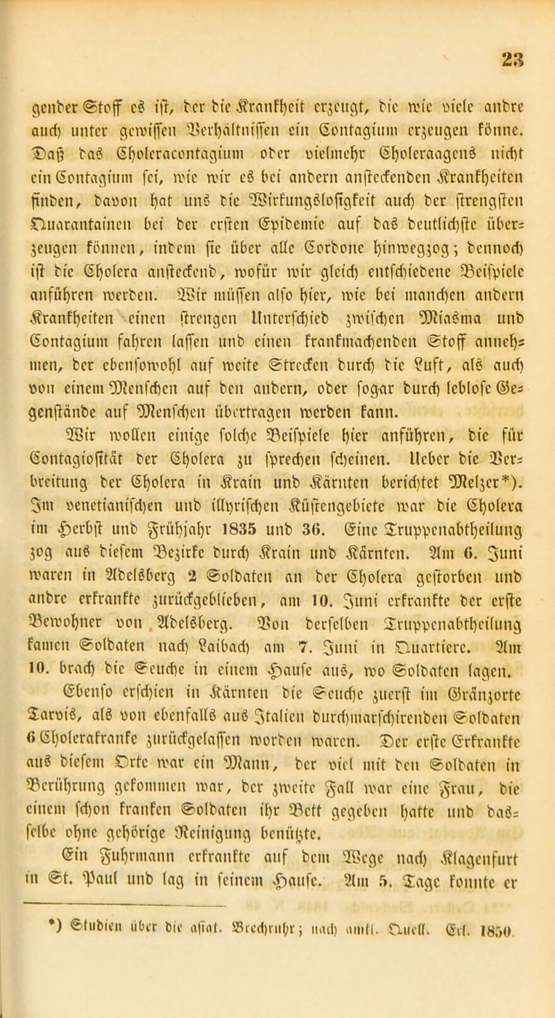 genbcr (Stoff cö ift, ter bic ÄranFfycit erjeugt, bie rote oiclc aitbre aticf) unter gcwijfen 3Scrl)dltntjfen ein ©ontagium erzeugen Fönnc. baö ©fjolcracontagium ober oielmefjr Sfyolcraagcnö nict)t ein ©ontagium fei, wie mir eS bet anbcrit anflccfetiben ÄranFfyeitcn finben, baoon f)at unö bie SßirFungöloftgFeit aud) ber jtrengjten nuarantamen bei ber erften ©pibcmic auf baö beutlidjftc übers jeugen fönnen, inbeiit ftc über alte Gorbonc F)inwcg$og; bennod) ifl bic ©l)o(cra attfteefeub, roofiir mir glcid) entfd)iebcne 93eifpiclc anfiitjren werben. 25$tr müffeti alfo f)ier, wie bei mand)cti attbern Äranffyciten einen flrengcn Untcrfd)icb $mifd)cn OJliaöma unb ©ontagium fahren (affen unb einen franfmad}cnben Stoff anneljs tuen, ber cbcnfomoF)( auf weite ©trerfen burd) bic ?uft, alö aud) pon einem -0?cnfd)cn auf beit anbern, ober fogar burd) leblofc ©es genflänbc auf ‘2Jlcnfd)ctt übertragen werben Fann. 2Bir moü'cn einige fo(d)e 9?eifpicle t)tcr anfüljren, bic für ©ontagiofttat ber <St)o(era 311 fpred)en fdjeinen. lieber bic QSers breitung ber ©fyolcra in Ärain unb Äärntcti berietet Uleljcr*). 3m pcnetianifd)en unb i(h)rifd)cn Äüfrengebicfe war bic ©t)o(cra im |)crbji unb grüF)jaf)r 1835 unb 36. ©ine ©ruppcnabtl)eilung ^og auß biefcni 33e$irFc burd) Ärain unb Äärntcn. 2lm 6. 3uni waren in Slbclöberg 2 ©olbaten an ber ©fyolcra gcftorbcit unb anbre crfranFfe ^urücFgeblicben, am 10. 3uni crfranFtc ber crfle (Bewohner pon . 2lbclöberg. 93on berfelben ©ruppcnabtfycilung Famen ©olbaten nad) ?aibad) am 7. 3uni in Ouartiere. 2lm 10. brad) bie ©eud)e in einem Äiaufe auö, wo ©olbaten lagen. ©benfo crfd)icn in Ädrntcn bie ©cud)e juerfl im ©rdnjortc Soroiö, alö pon ebenfallö auö Stalien burd)marfd)ireitbcn ©olbaten 6 ©l)olcraFranFc jurücfgclaffen worben waren. ©er erfte ©rFranFtc auö biefcni Orte war ein Fallit, ber picl mit ben ©olbaten in 93crüfyrung gcFomnten war, ber jmeite galt war eine grau, bic einem fd)on FranFen ©olbaten iF)r 5Bctt gegeben l)aftc unb baös felbc ol)nc gehörige SRcittigung bcnitljte. ©in gufyrmann erfranfte auf bent 9®cge nad) Älagenfurt in @t. ^aul unb lag in feinem £>aufc. 21 m 5. Sage Foitittc er *) ©lubien über bie <ifiot. Srcd)ritl;r; mul) umtl. tUieff. ©et. 1850.