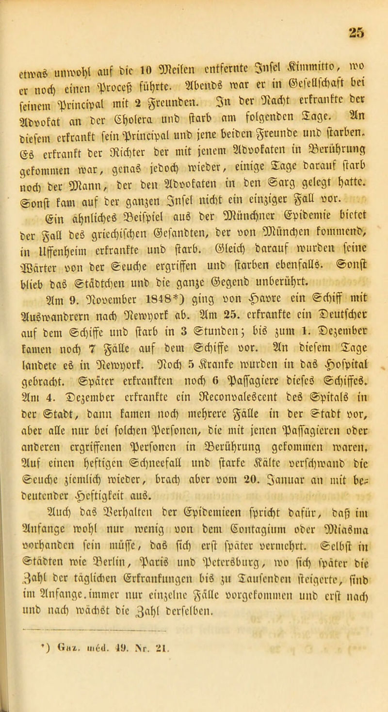etWtt* unwohl auf bic 10 Weifen entfernte 3nfel Ämmritto, wo er nod) einen proeeg führte- 21benbS war er in ©efettfehaft bei feinem «Principal mit 2 greunben. Sn ber <Jtad)t erfranftc ber 2lb»ofat an ber (Sfyolcra unb ftarb am folgenbcn Sage. 21n tjiefem erfranft fein «Principal unb jene beibett greunbe unb ftarben. @6 erfranft ber «Richter ber mit jenem 2lboofaten in «Berührung gefommen war, genaö jeboef) wieber, einige ©age barauf ftarb nod) ber Wann, ber ben 2lboofaten in ben ©arg gelegt batte. @onfl fam auf ber ganjen Snfel nicht ein einziger galt vor. @in d£)nlid)eö «Beifpiel auö ber Wünd)ncr ©pibemie bietet ber gaff beö griecf)ifd)en ©efanbten, ber oon Wöndjen fommenb, in Uffenljeim erfranftc unb ftarb. ©leid) barauf würben feine ©ärter »on ber ©eud)e ergriffen unb ffatben ebenfalls. ©onft blieb baö ©t&btdjen unb bic ganje ©egenb unberührt. 2tm 9. fJtoocmber 1848*) ging von £aore ein ©d)iff mit 2luöwanbretn nach Otewporf ab. 21m 25. erfranftc ein ©cutfcbcr auf bem ©d)iffe unb ftarb in 3 ©tunbenj biö 311111 1. £>e$embcr tarnen nod) 7 gatte auf bem ©d)iffe oor. 2ltt biefem Sage lanbete eö in fftewporf. fJtod) 5 Traufe würben in baö $w>fpital gcbrad)t. ©pater erfranften nod) 6 Paffagicre biefcö ©d)ijfcö. 21m 4. Dc3ember erfranftc ein Dteconoaleöccnt bcö ©pitalö in ber ©tabt, bann famen nod) mehrere gatte in ber ©tabt oor, aber alle nur bei fo(d)en Perfottcn, bic mit jenen «Paffagieren ober anberen ergriffenen Perfoncn in -Berührung gefommen waren, 21uf einen heftigen ©d)ncefatt unb ftarfc .Saite oerfd)wanb bic ©cud)c jicmlicf) wieber, brad) aber oom 20. ganuar an mit bc^ beutenbet £cftigfeit auö. 2tud) baö Verhalten ber ©pibeniieen fpricht bafiir, baf) int 21nfangc wohl nur roenig oon bem ©ontaginm ober Wiaöma üorhanben fein muffe, baö ftd) erft fpätcr vermehrt, ©elbft in ©tdbten wie ^Berlin, Paris unb Petersburg, wo fid) fpätcr bic 3af)l ber täglidien ©rfranfttngen bis 311 Saufcnbcn iteigerte, ftnb int 2lnfange.immer nur einzelne gatte oorgefontmen unb erft nad) unb nad) wädiöt bic 3flhl bcrfclbcn. ’) Gut. m6d. 49. iNr. 21. L