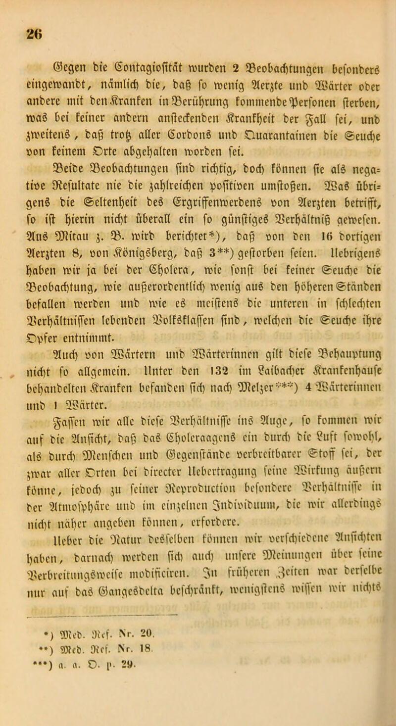 ©egen bic ©ontagiogtät würben 2 «Beobachtungen befonbcrS eingcwanbt, nämlid) bie, bag fo wenig 3ler$tc unb härter ober anberc mit bcnKranfcn in33crügrung fommenbe«Perfoncn gerben, waS bei feiner anbern angccfcnbcn Kranfgett ber galt fei, unb jweitenS , bag troij aller (SorbonS unb Ouarantainen bie (geuege »on feinem €>rtc abgegalten worben fei. 93eibe 93eobad)tungcn gnb richtig, bod) fönnen ge als ncga= tioe «Rcfultate nie bie jaglreicgcn pogtittcn umgogen. WaS öbrü genS bie ©eltengeit beö ©rgrijfenwerbenS »on Sterjten betrifft, fo ig hierin niegt überall ein fo güngigeS 93ergältnig gewefen. 21-nS Witau j. ?B. wirb beriefger*), bag oon ben 1(> bortigen 3lerjten 8, von Königsberg, bag 3**) gegorben feien. llebrigenS fabelt wir ja bei ber (Sgolera, wie fong bei feiner geuege bie «Beobachtung, wie augerorbentlicf) wenig auS ben gögeren gtänben befallen werben unb wie cS mcigcnS bic unteren in fd)lcd)tcn SSergältnigcn lebenben SSolfSflaffen gnb, welchen bic geuege igre r>vfer entnimmt. 3lud) üon Wärtern unb Wärterinnen gilt biefe «Bcgauvtung nidg fo allgemein. Unter ben 132 im ?aibad)cr Kratifcngaufe bcganbeltcn Kranfcn befanben f?d> nad) Welser***) 4 Wärterinnen unb ) Wärter. gaffen wir alle biefe «Bergälfniflc inö 9lugc, fo fommen wir auf bic 2lngd)t, bag baS (SgolcraagcnS ein burd) bic ?uft fowogl, alS burd) Wcnfdwn unb ©egengänbe verbreitbarer <gtog fei, ber jwar aller Drtcn bei birecter llebcrtragung feine Wirfung äugern fönne, jebod) s» feiner SRcprobuction befonbere SScrgältniffe in ber 2ltmofygärc unb im einzelnen gnbioibuum, bic wir allcrbingS nid)t näger angeben fönnen, erforberc. lieber bic Statur beSfclbcn fönnen wir uerfcgicbene 2Ingcgtcn gaben, barnaef) werben gd) and) unfere Weinungcn über feine «BerbrcitungSwcifc mobigeiren. gn f rüge reu geifen war berfclbe nur auf baS ©angeSbclta bcfdjränft, weniggcnS wiffen wir nid)tS •) UJieb. 9t<f. Nr. 20. **) Oief. Nr. 18. •••) «. a. O. p. 2».