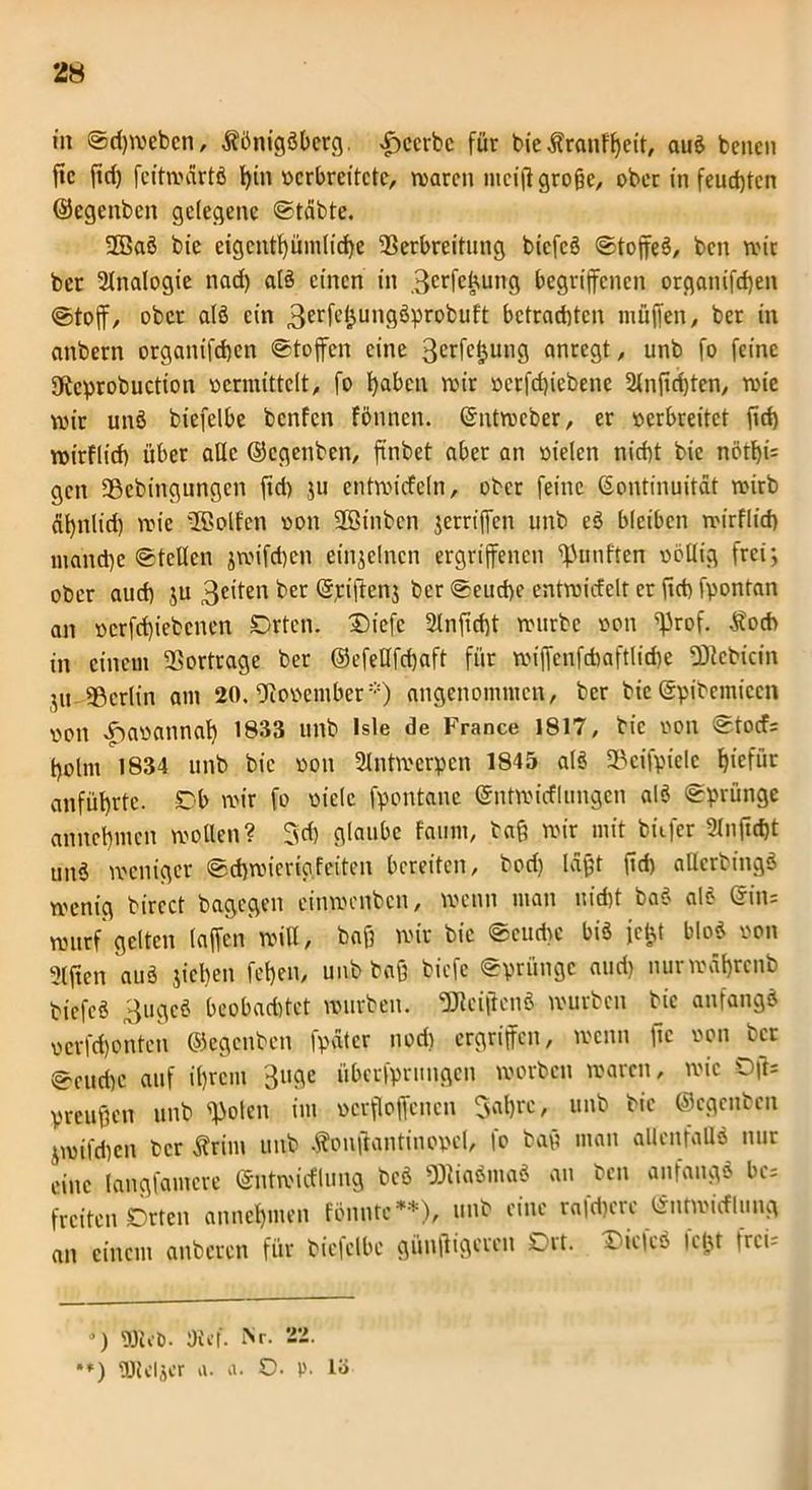 2« in Sdjmebcn, Königsberg. ^ccrbc für bie Kranfheit, auS benen fic fid) fcitmartS l)tn verbreitete, maren meijt große, ober in feud)tcn ©egenben gelegene Stcibte. 2BaS bie eigentümliche 23erbreitung bicfcS Stoffes, ben mir bet Analogie nad) als einen in 3crfcüung begriffenen organifd)en @toff, ober a(S ein 3erfe(jungSprobuft bctrad)tcn muffen, ber in anbern organifd)cn «Stoffen eine 3crfcljung anregt, unb fo feine SKcprobuction vermittelt, fo haben mir verfeffiebene 2lnfid)ten, roie mir unS biefelbe benfen fönnen. (Sntmeber, er verbreitet fid) wirflicf) über alle ©egenben, ftnbet aber an vielen nicht bie nörf)i= gen 9Sebingungen fid) ju entmicfeln, ober feine Kontinuität roirb ät)nlid) roie üBolfen von SBinben jetriffen unb eS bleiben mirflid) niand)e Stellen jmifchen einzelnen ergriffenen fünften völlig frei; ober auch $u 3c'ten ber ©jeiffenj ber Seuche entroicfelt er ftri) fpontan an verfeffiebenen Drten. 3)iefe 2lnftd)t mürbe von ^rof. Kocb in einem Vorträge ber ©efeÜfdjaft für miffenfcbaftlid)e pebtein ',u Berlin am 20. November*) angenommen, ber bie ©pibemiccn von ^avannaff 1833 unb Isle de France 1817, bie von Stocf: holnt 1834 unb bie von 2lntmcrpcn 1845 als SBeifpiele ffiefür anführte. Tb mir fo viele fpontane ©ntmicflungen alS Sprünge annchmcn mollen? Jd) glaube faum, baß mir mit bitfer 2ln(id)t unS meniger Schmicrigfeiten bereiten, bod) laßt ffd) allerbingS menig bircct bagegen cinmenbcn, menn mau nicht baS als Kin- murf* gelten (affen mW, baß mir bie Seudve bis je^t bloS von 2lften auS jieffen fet>en, unb baß biefe Sprünge auri) nurmährenb tiefes 3ugeS beobachtet mürben. SfHciffcnS mürben bie anfangs verfchonten ©egenben fpätcr nod) ergriffen, menn fic von ber Scurfm auf ihrem 3uge überfprungen morben marcit, mic Offs preußen unb ffiolen im vcrfloffencn Jahre, unb bie ©egenben ^milchen ber Krim unb Konjlantinopel, fo baß man allenfalls nur eine langfamere ©ntmirflung bcS «ÖliaSmaS an ben anfangs bc= freiten Orten annehmen fönnte**), unb eine r«|d)ere Kntmicflung an einem anbeten für biefelbe günffigeren Ort. £>ic|cS leftf freu- *) PJ'ut). DU'f. Nr. 22. •*) gjlcljcr a. a. O. p. lö