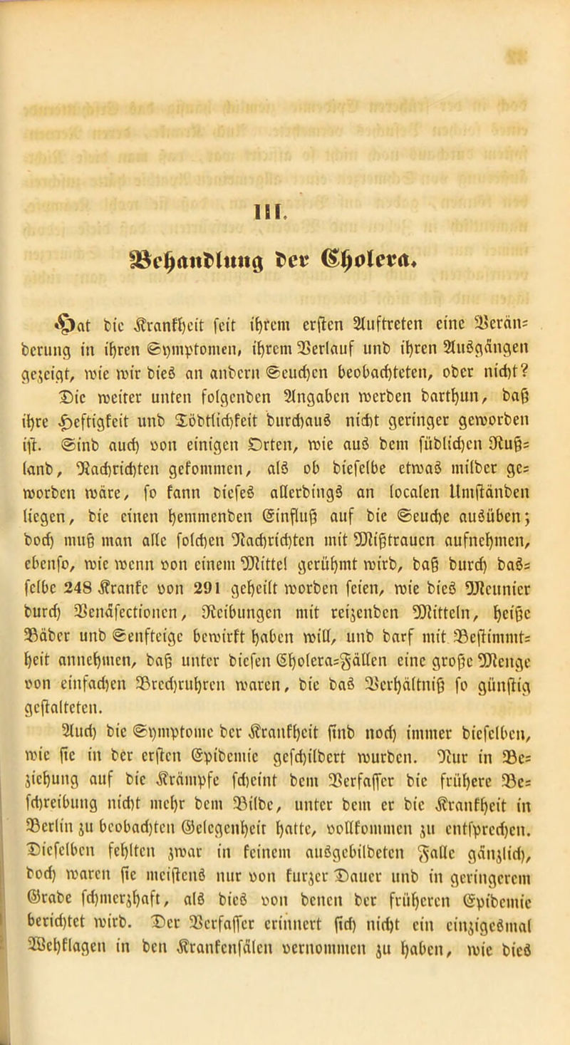 £8d)(tiiMmt$ tcv (S^oleva* •£)at bic Äranfheit feit erflcn Auftreten eine 51>eräit' berung in ihren ©pmptomen, ihrem Verlauf unb ihren SUtßgängen gezeigt, tt>te n>ir bi'eö an anbern ©eueren beobachteten, ober nicht? Die noeitec unten folgenben Angaben werben barttjun, baß ihre Jöeftigfcit unb 2öbtliri)feit burd)auö nicht geringer geworben ifh ©tnb auch oott einigen Orten, wie auß bcni fiiblid)cn 9tu§= ianb, Nachrichten gefommen, alß ob biefeibe etwaß milbet gc= worben wäre, [o fann biefeß atlerbingß an localen ttmflänben liegen, bie einen hemntenben @influj3 auf bic ©eucf)e außüben; bod) mu§ man alle folchcn Nacf)rid)tcn mit Nfifjtraucn aufnehmen, cbcitfo, wie wenn oon einem Mittel gerühmt wirb, ba§ burd) baßs fclbc 248 Äranfc oon 291 geheilt worben feien, wie bieß 9Jicunier burd) 2>cnäfectioncn, ^Reibungen mit reijenben Mitteln, heiße 5Bäber unb ©enfteige bewirft hoben will, unb barf mit SBeftimnits heit annehmen, baß unter biefen S^olcra=gät(en eine große -öienge oon einfad)en 93rcd)rtihrcn waren, bic baß Skrhältniß fo gtinjlig gcftaltetcn. 2luri) bic ©hmvtomc ber $ranfl)eit ftttb nod) immer bicfelbcn, wie ftc in ber erflcn ©pibcmic gcfd)i(bcrt würben. Nur in 93c= jichung auf bie Ärämpfe fdjeint bem 5Berfaffer bic frühere 33e= fchreibung nid)t mehr bem 33i(bc, unter bem er bic Äranfljcit in ^Berlin ju beobachten ©elcgenhcir hotte, oollfommcn $u entfpredjcn. Diefelbcn fehlten jwar in feinem außgebilbeten ftallc gänjlid), bod) waren ftc mciflenß nur oon furjer Dauer unb in geringerem ©rabc fd)mer^haft, alß bieß oon beiten ber früheren ©pibemic beridjtet wirb. Der Söerfajfcr erinnert firi) nicht ein einjigeßntal 2Öchflagen in ben ^ranfcnfolcn oernoutmen ju hohen, wie bieß