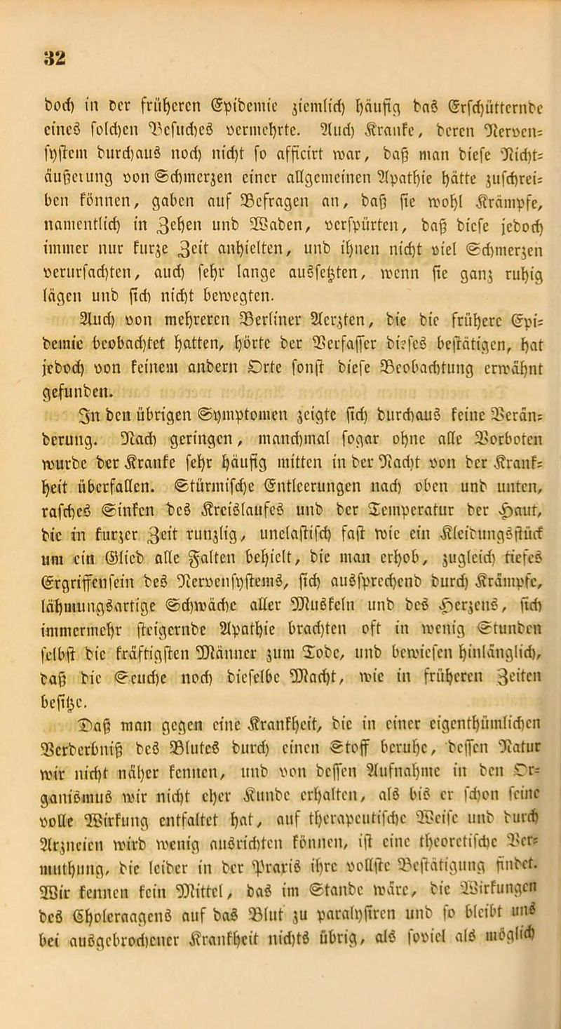82 bod) in Der früheren Epibemie jtem(id) gäugg baö Srfdjüttcrnbc cincö folgen Dcfud)cö vernicgrte. 2lud) Traufe, Deren cJIcr»en= fggem burd)auö nod) niegt fo afgeirt mar, Dag man biefe Diegt; äuget ung von©d)merjen einer allgemeinen 2(patgie gatte jttfegrei: ben fönnen, gaben auf SBefragen an. Dag ge mogl Krämpfe, namcntlid) in 3£f)en unb 2Saben, vcrfpürtcn, bag biefe jeboeg immer nur furje 3clt angielten, unb ignen niegt viel ©d)tner$en x>erurfad)tcn, auö) fegr lange auöfcfffen, wenn ge ganj rugig lägen unb geg niegt bewegten. 3lud) von megreren ^Berliner Sterben, Die Die frügere Epi= bcmic beobadget gatten, görtc Der Derfager btefcö befrätigen, gat jebod) von feinem anberit Orte fong biefe SBcobargtung ermägnt gefunbcit. 3n ben übrigen Symptomen jeigte gd) bttrdtauö feine 35erän: berung. Dad) geringen, mantgmal fogar ogne aUc Verboten würbe Der Traufe fegr gäugg mitten in Der Dariit Don Der Äranfc geit überfallen, ©türmifege Entleerungen nad) oben unb unten, rafegeö ©infett bcö Ärciölaufeö unb Der Temperatur Der ffrnut, Die in furjer 3elt tunjlig, unclagifcg fag wie ein Älcitungögücf um ein ©lieb alle galten begiclt. Die man ergab, juglcid) tiefet Ergriffenfein beö Dcrvcnfpgemö, geg auöfprecgcnb burd) Ärampfc, (ägmungöartigc ©cgwäcgc aller Dritöfcln unb bcö £erjetiö, gd) immermegr geigernbe 2lpatgie bradgen oft in wenig ©tunben felbg Die fräftiggen Pfänner junt Tobe, unb bewiefen ginlänglid), tag Die ©cud)c nod) bicfelbc Dtaegt, wie in frügeren 3eitcit begge. T)ag man gegen eine Äranfgeit, Die in einer eigcntgümlicgcn SSCrberfemg bcö SBlutcö burd) einen ©tog beruge, Degen Dafür wir nitgt näger femten, unb von Degen Sfufhngme in Den Tr- ganiömuö wir ntegt eger Äunbe ergalten, alö biö er fd)on feine volle ©irfuitg entfaltet gat, auf tgerapcutifdje SScifc unb burd) Slrjncicn wirb wenig anöriegten fönnen, ig eine tgcorctifcgc 2'cr? mutgung, Die leibcr in Der ffrapiö igre voUftc 93cgätigung gnbet. 2Qir fennen fein Drittel, baö im ©taube wäre. Die SßJirfungcn bcö Egolcraagenö auf baö HBlut ju paralggrcn unb fo bleibt uitö bei auögcbrodjcncr ^raufgeit nidjtö übrig, alö fovicl alö möglich