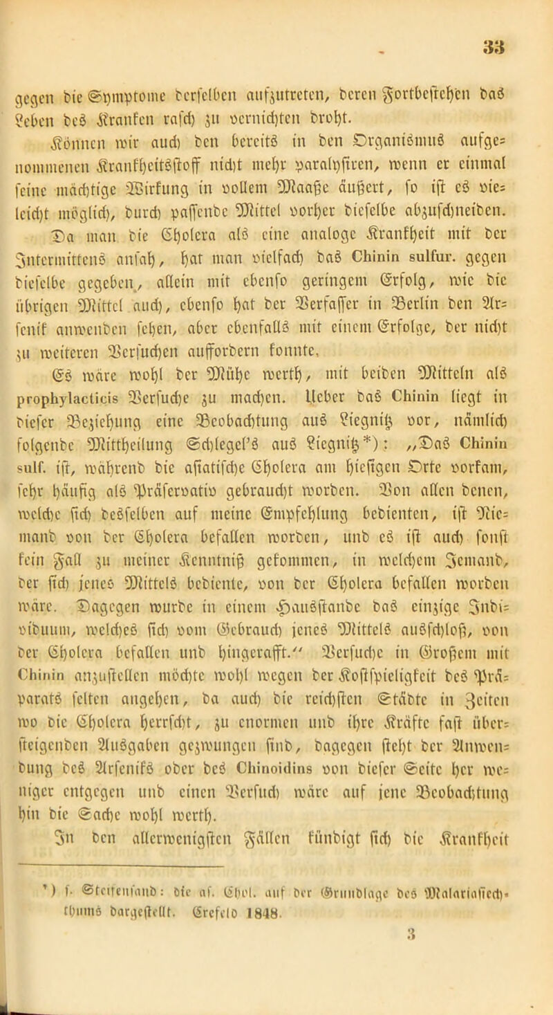 gegen bic @t)mptome bcrfclbcn cuifjutrctcn, bereu gortbefreßen baS «eben bcS Äranfcn rafd) ju oernidjtcn broßt. können nur aud) beit bereits in ben DrganiSmuS aufge= nominellen SranfßcitSßofii nid)t meßr paralpfteen, menn er einmal feine mäeßfige äBirfung in oollem SJtaaße äußert, fo ift cS oie= lcid)t möglid), burd) paffenbe Mittel oorßer bicfclbe abjufdjneibcn. Da man bie (Spolera als eine analoge Äranfßeit mit ber 3ntcrmitteiiö anfaß, ßar man oietfaeß baS Chinin sulfur. gegen bicfclbe gegeben, allein mit ebenfo geringem (Srfolg, mic bic übrigen Mittel and), ebenfo ßat ber 35erfaffcr in ^Berlin ben 2lr= fenif qnmjenbcn fetjen, aber ebenfalls mit einem Erfolge, ber nid)t 511 meitcrcn 25crfud)en aufforbern fonntc, @s märe rnoßl ber Sölüße mcrtl), mit beiben Mitteln als prophylacticis 23erfud)e ju mad)cn. lieber baS Chinin liegt in biefer 5Be^ie^ung eine 23cobad)tung auS ?iegnt§ oor, nanilid) folgcnbe SDlittßeilung ©rißegcl’S auS ?iegni&*): „DaS Chinin sulf. ift, mäßrenb bic aftatifd)e ©ßolera am ßicjtgcti Drte oorfam, fct)r ßäufig als fpräferoatio gebraud)t morben. 23on alten benen, mcld)c ftd) bcSfelbcn auf meine ©nipfcßlung bebienten, ift 9iic= manb oou ber ©ßolera befallen morben, uiib cS ift aud) fonft fein gall $11 meiner Äenntniß gefommen, in meld)etu gemanb, ber ftd) jenes -DlittclS bebiente, 0011 ber ©ßolcra befallen morben märe. Dagegen mürbe in einem ^)auS|tanbc baS einzige 3nbi= oibuum, mcldjeS ftd) 00111 ©ebraud) jenes ‘DlittclS auSfdßoß, oon ber ©ßolcra befallen unb ßitigcrafft. 33erfud)c in ©roßem mit Chinin anjuftcllcn möcßtc moßl megen ber ^offfpicligfeit bcS f|3rä= paratS feiten augeßen, ba aud) bic reid)ftcu ©täbte in 3citen mp hie ©ßolcra ßcrrfd)t, ju enormen unb iljrc Kräfte faß über= fteigenben Ausgaben gejmungen finb, bagegeu ßeßt ber 2lnmcn= bung bcS SlrfenifS ober bcS Chinojdins oon biefer ©eite ßcr me= niget entgegen unb einen 93erfud) märe auf jene tßcobadjtung ßin bie ©aeße moßl mertß. 3n Pen allcrmenigjlcn gälten fünbigt ftd) bie ä?ranfßeit ’) f. ©tcifeitfaub: Die af. (£|)i'|. auf ber ©nniblage bcö ÜOtalariaficd)« tlmmö barqejiollt. (Srcfclo 1848. 3