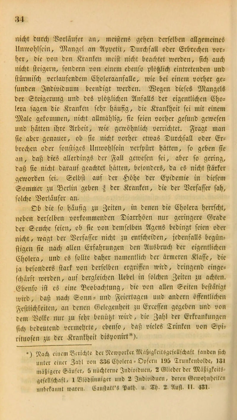 »4 nicf)t burd) Vorläufer an, meiftenrä gehen berfelbcn allgemeine^ llnwohlfcin, «Stange! an Appetit, Ditrd)fa(l ober Erbrechen oor: her, bie oon ben Oranten mciff nid)t beadffet roerben, fid) aud) nidjt ftcigerrr, fonbern oon einem cbenfo plö^licf) eintretenben unb ffürmifd) ocrlaufcnbcm Ef)oleraanfalle, wie bei einem oorher ge= funben Snbtoibuum beenbigt werben. 2Scgcn biefcö Stangctö ber Steigerung unb beö plöijlidwn 2tnfaUö ber eigentlichen El)o= lera lagen bie Traufen fef)r ^äuftg, bie $ranfl)cit [ei mit einem 'Stale gefommen, nid)t allntählig, ftc feien oorher gefunb geroefen unb ^dtten ihre Slrbeit, wie gewöhnlid) oerricf)tet. gragt man fte aber genauer, ob fte nicht oorher etwaä DurdjfaH ober Er; bredjen ober fonfiigeö Unwoljlfcin oerfpürt hatten, fo geben fic an, bafj bieö atferbingö ber galt geroefen fei, aber fo gering, tag fic nid)t barauf gcad)tct hatten, befonberd, ba cö nicht ftärfer geworben fei. ©clbft auf ber £öhc ber Epibcmie in bicfcni @ommer $u «Berlin geben | ber Traufen, bie ber «Berfaffcr fah, fold)c «Vorläufer an. Db bie fo t)dufig jit 3citcn, *n betten bie Cholera l>errfcf)t, neben berfelben oorfommenben Diarrhöen nur geringere ©rabc ber @cud)e feien, ob fte oon bemfclbcn Slgcttö bebingt feien ober nicht, wagt ber «Bcrfaffcr nid)t 511 entfeheiben, {ebenfalls bcguti; ftigeit ftc nad) allen Erfahrungen ben 21ttöbrud) ber eigentlichen Ef)olcra, unb cö folltc baher namentlid) ber ärmeren klaffe, bie ja befonberö ftarf oon bcrfclbcn ergriffen wirb, bringenb cingc* fd)ärft werben, auf berglcid)cn Hebel in folgen 3citcn ju achten. Ebenfo iff cö eine «Beobachtung, bie oon allen Seiten betätigt wirb, baß nad) «Sonn; unb geiertagen unb anbern öffentlichen gcfHidffeitcn, an betten Gelegenheit 311 E,reeffett gegeben unb oon retn 33o(fe nur $u fd)r bcnüfjt wirb, bie 3al)l ber Erfranfungcn fid) bcbcutcnb ocrmcl)rtc, cbenfo, baft oielcö Stinten oon rituofen ju ber tranft)cit biöponirt*). •) Dtact) einem33cmi)tc ber Keroporfer«Ula&iflfeitegcfcllfcbaft fanben |tci) unter einer 3al)( oon 33ß (Sbolera * Opfern 195 ‘XrunFcnbolbe, 131 mäßigere «Säufer, 5 nüchterne ^nbioibueit, 2 ©lieber ber TOäjjigfcit$= gefellfchnft, 1 SBlObliuuigcr unb 2 fjubinibucu, bereu ©eirobnbeifen