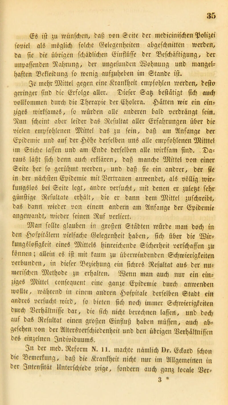 Qi ig ju wünfcgcn, bag von ©eite ber mebicinifcgen fßolijei foviel ald möglich foldjc ©«legcngeiten abgefd)nittcn werben, ba ftc bie übrigen fegäblügen ©ingüge ber 93efcgäftfgung, ber unpaffenben Sprung, ber ungefunben SBognung unb niangeb haften SScfleibung fo wenig aufjugeben im ©tanbe ig. 3e megr OJtittel gegen eine Äranfgeit empfogten werben, bego geringer finb bie ©rfolge aller. Diefer @a£ begätigt fid) and) vollfommen burd) bie Sgerapie ber ©golera. Jfrätten wir ein eins jigeö wirffatneä, fo würben alle anberen halb verbrängt fein. tJ?un fd)eint aber leiber bad Otefultat aller ©rfagrungen über bie vielen empfohlenen 9Jh'ttcl bad ju fein, bag am Anfänge ber ©pibemtc unb auf ber ärjiöge berfelben und alle empfohlenen 9Jtifttcl int ©tirije laffen unb am ©nbc berfelben alle wirffam finb. £)a= tatid lägt gd) benn auch erflaren, bag manche Utittcl von einer ©eite her fo gerühmt werben, unb bag ge ein anbrer, ber ge in ber näcggen ©pibemie mit SSertraucn anwenbet, ald völlig wirs fungdlod bei ©eite legt, anbre verfuegt, mit benen er julc^t fegr güngige SRefultate erhält, bie er bann beut SSRittel jufegreibt, bad bann wieber von einem anbern am Anfänge ber ©pibemie angewanbt, wieber feinen IKuf verliert. 5Jlan follte glauben in grogen ©täbten würbe man bod) in ben «Pyofpitälern vielfache ©elegengcit gaben, gd) über bie 2Str= fungöloggfeit eineä 5Ritteld ginreiegenbe ©idgergeit verftgaffen $u fönnen; allein cd ig mit Fauni ju überwinbenben ©d)wierigfeiten verbunben, in biefer 39ejiegung ein gd)red fRcfultat aud ber nus merifegen ^Qtctgobc ju ergaltcn. 28enn man aueg nur ein eins jigeö Glitte! confequcnt eine gan^e ©pibemic burd) anwenben woßte, wägrenb in einem anbren £ofpitale berfelben ©tabt ein anbicö vcrfud)t wirb, fo bieten gd) nod) immer ©cgwierigfeiten burd) 33ergältniffe bar, bie fid) niegt beredjncn lagen, unb bod) auf bad SJtefultat einen grogen (Singug gaben mügen, aueg ab= gefegen von ber 2l(terdvcrfd)icbcngcit unb ben übrigen 2Sergäfftugen bed einjelnen 3nbivibuumd. 3n bet meb. Oteform N. 11. maegte närnlid) Dr. (gefatb fd)on bie 33cmcrfung, bag bie Äranfgeit niegt nur im 2lllgcmeinen in ber Sntengtät Unterfcgtebc jeige, fonbern aud) ganj locale 2>er-- 3 *