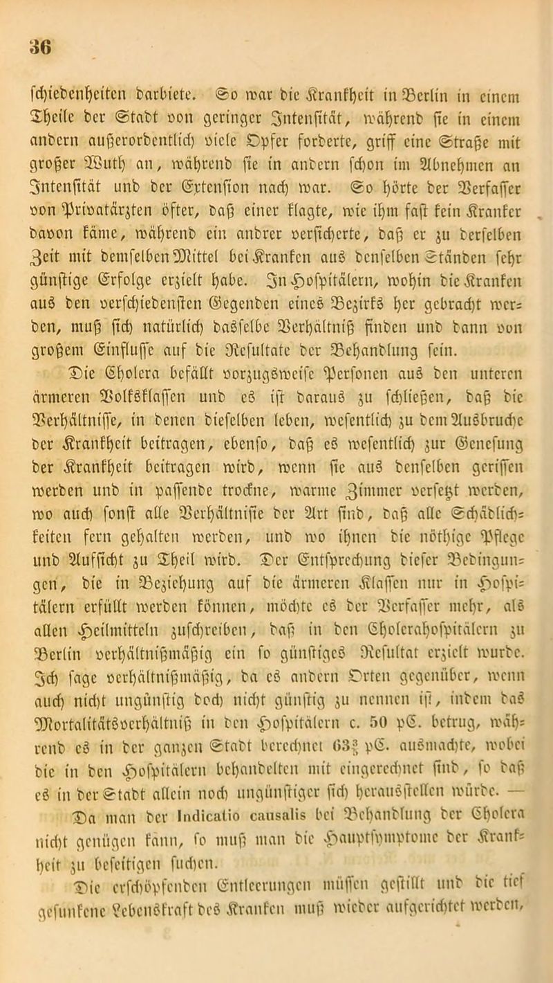 fdffebcnffcitcn barbiete. ©o war bie äbranfffcit in Berlin in einem Steile bcr ©tabt non geringer 3ntenfxtdt, wäfyrenb ftc in einem anbcrn auffcrorbcntlid) oicle Opfer forbertc, griff eine ©traffe mit großer 2öutf) an, wäffrenb ffe in anbern fd)on im 2Jbnef)tnen an Sntenfftät unb bcr Ettcuft'on nad) war. ©o fförte ber SSerfaffcr non ^riöatdrjten öfter, baff einer fragte, wie iffm faft fein Äranfcr baoon fdmc, wäfjrenb ein anbrcr »erffd)crtc, baff et- ju berfelben 3cit mit bcmfelbcn Mittel bei Traufen auö benfelbcn ©tänbcn fcfyr günffige Erfolge erhielt ffabe. 3n«f)ofpitd(ern, woffin bie Traufen auö betr oerfcffiebenffen ©egenbcn eines SScsirfö ffcr gcbrad)t wer: ben, muff ftd) natürlicf) baöfclbe 33erf)ältniff ftnben unb bann »on groffcm Einfluffc auf bie fffbcfultatc ber 33effanblung fein. Die ßffolera befällt »orjugöwcifc ffJctfbnen aus ben unteren ärmeren SSolfSF(affen unb cö ift barauö $u fdjlieffen, baff bie Sffcrffältniffc, in bcncn btefelben leben, wcfentlid) $u bcm2luöbrud)c bcr äbranfffcit beitragen, cbenfo, baff eö wcfentlid) jur ©cnefung ber dbranfl)cit beitragen wirb, wenn ffe auö benfelbcn geriffen werben unb in paffenbe troefne, warme 3imnier werfest werben, wo and) fonff alle 5Berf)ältnifte bcr 2lrt ftnb, baff alle ©diäblidi; feiten fern gehalten werben, unb wo ifjncn bie nötffigc pflege unb 2lufftd)t ju Dffeil wirb. Der Entfprcdntng biefer 33ebingun= gen, bie in fBcjicffung auf bie ärmeren klaffen nur in Hofpi= tälern erfüllt werben fönnen, möd)tc cö ber Scrfaffcr meffr, als allen Heilmitteln jufdjtocibcn, baff in ben ßfjolcrafjofpitälcrn 511 SBerlin oerffältniffmäffig ein fo giinftigcö Dicfultat erhielt würbe. 3d) fagc »crffältniffmäffig, ba cö anbcrn Orten gegenüber, wenn aud) niri)t ungünffig bod) nid)t günffig ju nennen iff, intern baö 9Jtortalitätöocrf)ältniff in ben Hofpitälcrn c. 50 p<5. betrug, waf); renb cö in bcr ganzen ©tabt bcrcrimei (»3?, pß. auömad)te, wobei bie in ben Hofpitälcrn bemäntelten mit cingcrcdmet ffnb, fo baff eö in ber ©tabt allein nod) ungünftiger ffd) berauöftcllcn würbe. - Da man bcr fndicatio caosalis bei Söcffanblung bcr ßffolcra nid)t genügen fann, fo muff man bie £«uptfi)mptomc bcr tfranf* ffeit ju befeitigen fud)cn. Die crfd)öpfcnbcn Entleerungen miiffcn gcftiflt unb bie tief gefunfene ?ebcnöfra.ft beö Äranfcn muff wicbcr aufgcrirfjtct werben,