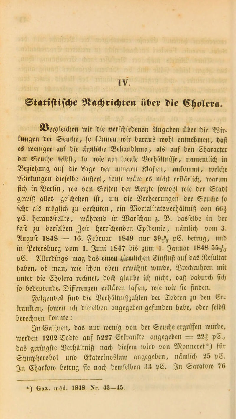 IV. «frei? fcie (SfyoUva. «öergleid)cn wir bic oerfdßcbenen Angaben über bic 2Cir= fuwgen bei ©eudje, fo fönnen wir barauS roo!)t entnehmen, baß cS weniger auf bic 4rgtlid)e 33chanb(ung, als auf beu ®ßaractcr ber ©eud)c felbß, fo wie auf locale Vcrhältniße, namentlid) in 35ejiehung auf bie ?age ber unteren «Klaffen, anfomnit, weld)e SSirfungcn biefelbe äußert, fonß wäre eS nicht erflärlid), warum ftd) in 33crlin, wo oon ©eiten ber 2lentc fowolß wie ber ©tabt gewiß alles gefdwhen iß, um bie Verheerungen ber ©curije fo fef)r al$ möglid) gu oerßüten, ein 2Cßorta(itätSocrhältniß oon 60^ p®. ^.'eraudftedte, wäßrenb in 2GBarfd)au j. 33. baSfelbc in ber faß gu berfclbcn 3c>t herrfeftenben ©pibcmic, nändid) oom 3. 2luguß 1848 — IG. gebruar 1849 nur 39T90 p®. betrug, unb in ^cteröburg oom 1. 3uni 1847 bis gum i. 3anuar 1848 55^ p®. 2tHerbingS mag baS einen giemlid)cn ®inßuß auf baS IKcfultat haben, ob man, wie fd)on oben erwähnt würbe, 33rcd)rubren mit unter bie ®hofera rechnet, bod) glaube iri) nicht, baß baburd) ßd) fo bebeutenbe. Dißerenjen erflären laßen, wie wir ßc ßnben. golgcnbeS ßnb bie Verhältnißgaßlen ber Üobtcn gu ben @r; franften, foweit id) btcfelbcn angegeben gefunben habe, ober fclbft berechnen fonntc: 3n ©aligien, baS nur wenig oon ber ©cud)c ergriffen würbe, werben l202 2obtc auf 5227 ©rfranftc angegeben = 22J p®., baS gcringßc Verhältnis nad) biefem wirb oon ÜJtonncret0) für ©pmpßcrobol unb SfatcrinoSlaw angegeben, uämlidj 25 p®. 3n ®harfow betrug ßc nad) bemfelbcn 33 p®. 3n ©aratow 76 *) Guz. m6d. 1818. Nr. 43-45.