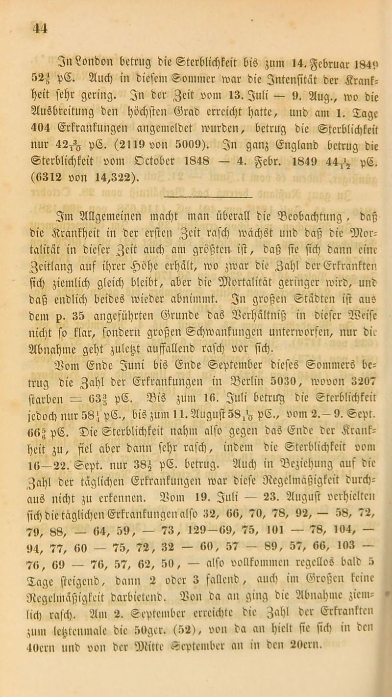 SnSonbon betrug bie @tcrblid)Feit biö jum 14. gebruar 184«» 52^ p®. Aud) in biefem ©ommer war bie Sntcnßtat ber Äranf* heit feßr gering. Sn ber Seit ©om 13. Sult — 9. Slug., wo bie Ausbreitung ben l)öd)fien ©rab erreicht batte, unb am l. Sage 404 ©rfranfungen angemelbet würben, betrug bie ©tcrblidßcit nur 42T30 pS. (2ii9oon 5009). Sn ganj ©uglanb betrug bie ©terblidjfcit oont Detober 1848 — 4. $ebr. 1849 44^ p®. (6312 oon 14,322). Sm Allgemeinen macht man überall bie 33cobad)tttng , baß bie ftranfbeit in ber erßen Seit rafd) weidet unb baß bie 9Jtor= talität in biefer Seit aud) am größten iß, baß ßc ßd) bann eine Seitlang auf ißrer ^öße crbdlt, wo jwar bie 3cd)t ber ©rfranften ßd) jiemlid) gteid) bleibt, aber bie SCftortalität geringer wirb, unb baß enblid) beibeö wieber abnimmt. Sn großen ©täbten iß aus bent p. 35 angeführten ©runbe baö 93erf)dltniß in biefer USeifc nid)t fo flar, fonbern großen ©d)wanfungcn unterworfen, nur bie Abnahme gef)t juleljt auffallenb rafd) oor ßd). 2}om ©nbc Suni biö ©nbe ©eptember biefeö ©ommerö bc= trug bie 3ahl ber Stfranfungen in ^Berlin 5030, wooon 3207 ßarben — 63| p®. 93iö jum 16. Snfi betrug bie ©tcrblicßfcit jebod) nur 58 f p®., biö jum 11. Auguß 58 ^ p®., oom 2.-9. ©cpt. 061 p®. ®ie @tcrbtid)fcit nahm alfo gegen baö ©nbe ber j?ranf= heit ju, ßcl aber bann feßr rafd), inbem bie ©tcrblidjFcit oom 10—22. ©cpt. nur 38^ p®. betrug. Aud) in S3ejicf)ung auf bie 3aßl ber tagltößen ©rfranfttngcn war biefe Dbcgclmaßigfcit burd): auö nid)t jit erfennen. 93om 19. Snli — 23. Auguß ©erhielten ßd) bie täglidjen ©rfranfungen alfo 32, 66, 70, 78, 92, — 58, 72, 79, 88/ _ 04, 59, — 73, 129-09, 75, 101 — 78, 104, - 94, 77, 60 — 75, 72, 32 — 60, 57 — 89, 57, 66, 103 — 70, 09 — 76, 57, 62, 50, — alfo ©oHFommcn regellos balb 5 Sage ßcigcnb, bann 2 ober 3 fatlcnb, aud) im ©roßen feine ßtcgelmdßigfeit barbictenb. 93on ba an ging bie Abnahme jicni* lid) rafd). Am 2. ©eptember erreichte bie 3ah* ber ©rfranften jum lejjtenmalc bie 50gcr. (52), oon ba an hielt ßc ßd) in ben lOern unb oon ber 9)titte ©eptember an in ben 20crn.