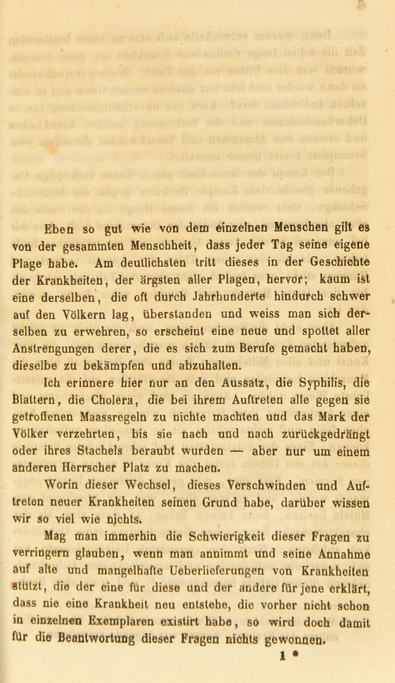 Eben so gut wie von dem einzelnen Menschen gilt es von der gesammten Menschheit, dass jeder Tag seine eigene Plage habe. Am deutlichsten tritt dieses in der Geschichte der Krankheiten, der ärgsten aller Plagen, hervdr; kaum ist eine derselben, die oft durch Jahrhunderte hindurch schwer auf den Völkern lag, überslanden und weiss man sich der- selben zu erwehren, so erscheint eine neue und spottet aller Anstrengungen derer, die es sich zum Berufe gemacht haben, dieselbe zu bekämpfen und abzuhalten. Ich erinnere hier nur an den Aussatz, die Syphilis, die Blattern, die Cholera, die bei ihrem Auftreten alle gegen sie getroSenen Maassregeln zu nichte machten und das Mark der Völker verzehrten, bis sie nach und nach zurückgedrängt oder ihres Stachels beraubt wurden — aber nur um einem anderen Herrscher Platz zu machen. Worin dieser Wechsel, dieses Verschwinden und Auf- treten neuer Krankheiten seinen Grund habe, darüber wissen wir so viel wie nichts. Mag man immerhin die Schwierigkeit dieser Fragen zu verringern glauben, wenn man annimmt und seine Annahme auf alte und mangelhafte Ueberlieferungen von Krankheiten stützt, die der eine für diese und der andere für jene erklärt, dass nie eine Krankheit neu entstehe, die vorher nicht schon in einzelnen Exemplaren existirt habe, so wird doch damit für die Beantwortung dieser Fragen nichts gewonnen. 1 *