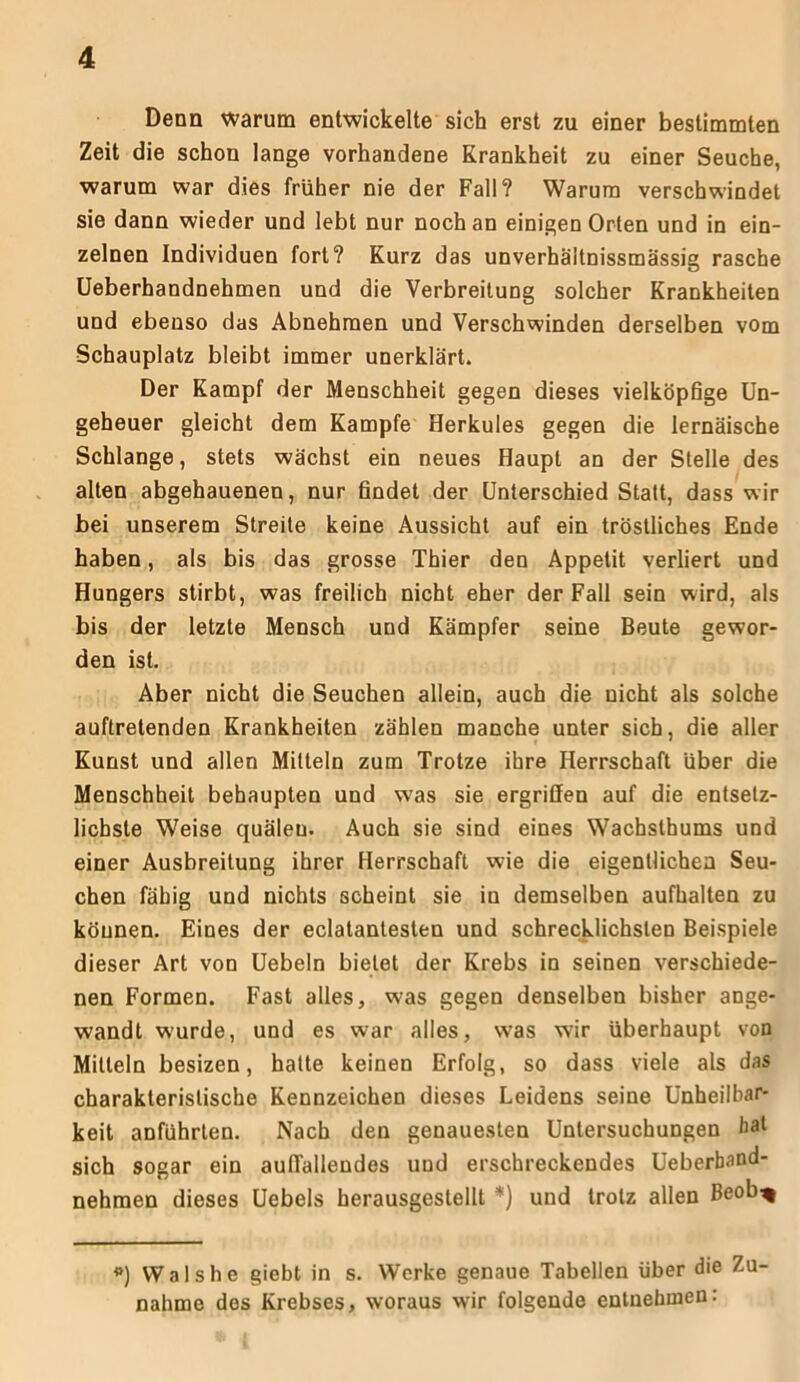 Denn warum entwickelte sich erst zu einer bestimmten Zeit die schon lange vorhandene Krankheit zu einer Seuche, warum war dies früher nie der Fall? Warum verschwindet sie dann wieder und lebt nur noch an einigen Orten und in ein- zelnen Individuen fort? Kurz das unverhäitnissmässig rasche Ueberhandnehmen und die Verbreitung solcher Krankheiten und ebenso das Abnehmen und Verschwinden derselben vom Schauplatz bleibt immer unerklärt. Der Kampf der Menschheit gegen dieses vielköpfige Un- geheuer gleicht dem Kampfe Herkules gegen die lernäische Schlange, stets wächst ein neues Haupt an der Stelle des alten abgehauenen, nur findet der Unterschied Statt, dass wir bei unserem Streite keine Aussicht auf ein tröstliches Ende haben, als bis das grosse Thier den Appetit verliert und Hungers stirbt, was freilich nicht eher der Fall sein wird, als bis der letzte Mensch und Kämpfer seine Beute gewor- den ist. Aber nicht die Seuchen allein, auch die nicht als solche auftretenden Krankheiten zählen manche unter sich, die aller Kunst und allen Mitteln zum Trotze ihre Herrschaft über die Menschheit behaupten und was sie ergriffen auf die entsetz- lichste Weise quälen. Auch sie sind eines Wachsthums und einer Ausbreitung ihrer Herrschaft wie die eigentlichen Seu- chen fähig und nichts scheint sie in demselben aufhalten zu können. Eines der eclatantesten und schrecklichsten Beispiele dieser Art von Uebeln bietet der Krebs in seinen verschiede- nen Formen. Fast alles, was gegen denselben bisher ange- wandt wurde, und es war alles, was wir überhaupt von Mitteln besizen, hatte keinen Erfolg, so dass viele als das charakteristische Kennzeichen dieses Leidens seine Unheilbar- keit anführlen. Nach den genauesten Untersuchungen bal sich sogar ein auffallendes und erschreckendes Ueberband- nehmen dieses Uebels herausgestellt *) und trotz allen Beob% *) Walshe giebt in s. Werke genaue Tabellen über die Zu- nahme des Krebses, woraus wir folgende entnehmen: