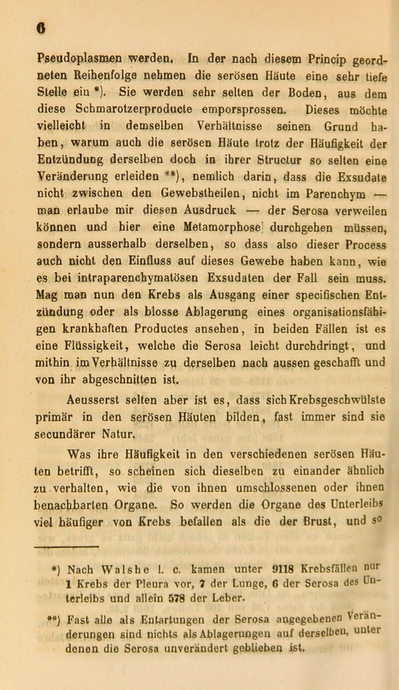0 Pseudoplasmen werden. In der nach diesem Princip geord- neten Reihenfolge nehmen die serösen Häute eine sehr tiefe Stelle ein*). Sie werden sehr selten der Boden, aus dem diese Schmarotzerproducte emporsprossen. Dieses möchte vielleicht in demselben Verhältnisse seinen Grund ha- ben, warum auch die serösen Häute trotz der Häufigkeit der Entzündung derselben doch in ihrer Structur so selten eine Veränderung erleiden **), nemlich darin, dass die Exsudate nicht zwischen den Gewebstheilen, nicht im Parenchym — man erlaube mir diesen Ausdruck — der Serosa verweilen können und hier eine Metamorphose; durchgehen müssen, sondern ausserhalb derselben, so dass also dieser Process auch nicht den Einfluss auf dieses Gewebe haben kann, wie es bei intraparenchymatösen Exsudaten der Fall sein muss. Mag man nun den Krebs als Ausgang einer specifischen Ent- zündung oder als blosse Ablagerung eines organisationsfähi- gen krankhaften Productes ansehen, in beiden Fällen ist es eine Flüssigkeit, welche die Serosa leicht durchdringt, und mithin im Verhältnisse zu derselben nach aussen geschafft und von ihr abgeschnitten ist. Aeusserst selten aber ist es, dass sich Krebsgeschwülste primär in den serösen Häuten bilden, fast immer sind sie secundärer Natur. Was ihre Häufigkeit in den verschiedenen serösen Häu- ten betrifft, so scheinen sich dieselben zu einander ähnlich zu verhalten, wie die von ihnen umschlossenen oder ihnen benachbarten Organe. So werden die Organe des Unterleibs viel häufiger von Krebs befallen als die der Brust, und so *) Nach Wals he 1. c. kamen unter 9118 Krebsfällen nur 1 Krebs der Pleura vor, 7 der Lunge, ß der Serosa des Un- terleibs und allein 578 der Leber. **) Fast alle als Entartungen der Serosa angegebenen \er'än- derungen sind nichts als Ablagerungen auf derselben, unter denen die Serosa unverändert geblieben ist.