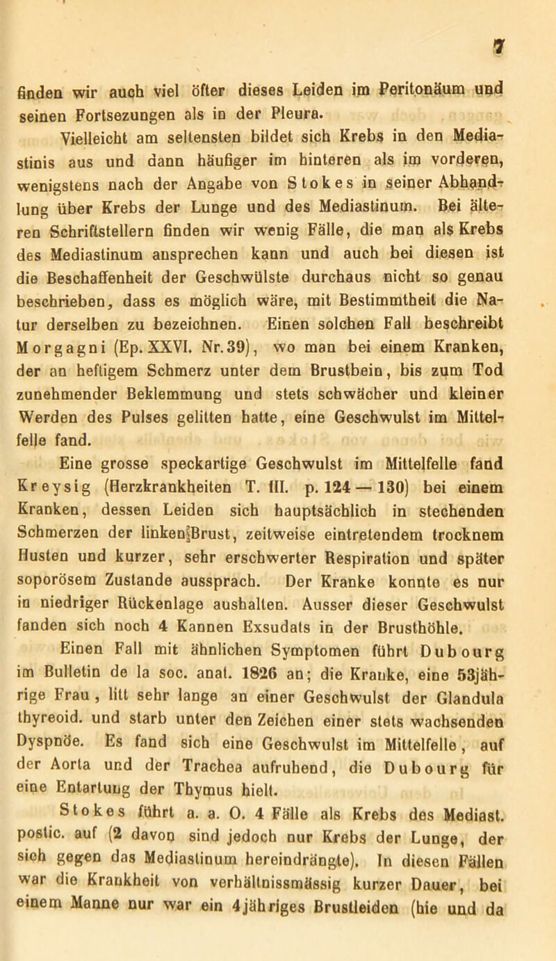 finden wir auch viel öfter dieses Leiden im Peritonäum upd seinen Fortsezungen als in der Pleura. Vielleicht am seltensten bildet sich Krebs in den Media- stinis aus und dann häufiger im hinteren als im vorderen, wenigstens nach der Angabe von Stokes in seiner Abhand- lung über Krebs der Lunge und des Mediastinum. Bei älte- ren Schriftstellern finden wir wenig Fälle, die man als Krebs des Mediastinum ansprechen kann und auch bei diesen ist die Beschaffenheit der Geschwülste durchaus nicht so genau beschrieben, dass es möglich wäre, mit Bestimmtheit die Na- tur derselben zu bezeichnen. Einen solchen Fall beschreibt Morgagni (Ep. XXVI. Nr.39), wo man bei einem Kranken, der an heftigem Schmerz unter dem Brustbein, bis zum Tod zunehmender Beklemmung und stets schwächer und kleiner Werden des Pulses gelitten hatte, eine Geschwulst im Mittel- felle fand. Eine grosse speckartige Geschwulst im Mittelfelle fand Kreysig (Herzkrankheiten T. (II. p. 124— 130) bei einem Kranken, dessen Leiden sich hauptsächlich in stechenden Schmerzen der linken^Brust, zeitweise eintretendem trocknem Husten und kurzer, sehr erschwerter Respiration und später soporösem Zustande aussprach. Der Kranke konnte es nur in niedriger Rückenlage aushallen. Ausser dieser Geschwulst fanden sich noch 4 Kannen Exsudats in der Brusthöhle. Einen Fall mit ähnlichen Symptomen führt Dubourg im Bulletin de la soc. anat. 1826 an; die Kranke, eine öSjäh- rige Frau , litt sehr lange an einer Geschwulst der Glandula thyreoid. und starb unter den Zeichen einer stets wachsenden Dyspnöe. Es fand sich eine Geschwulst im Mittelfelle, auf der Aorta und der Trachea aufruhend, die Dubourg für eine Entartung der Thymus hielt. Stokes führt a. a. 0. 4 Fälle als Krebs des Mediast. postic. auf (2 davon sind jedoch nur Krebs der Lunge, der sieh gegen das Mediastinum hereindrängte). In diesen Fällen war die Krankheit von verhältnissmässig kurzer Dauer, bei einem Manne nur war ein 4jähriges Brustleiden (hie und da