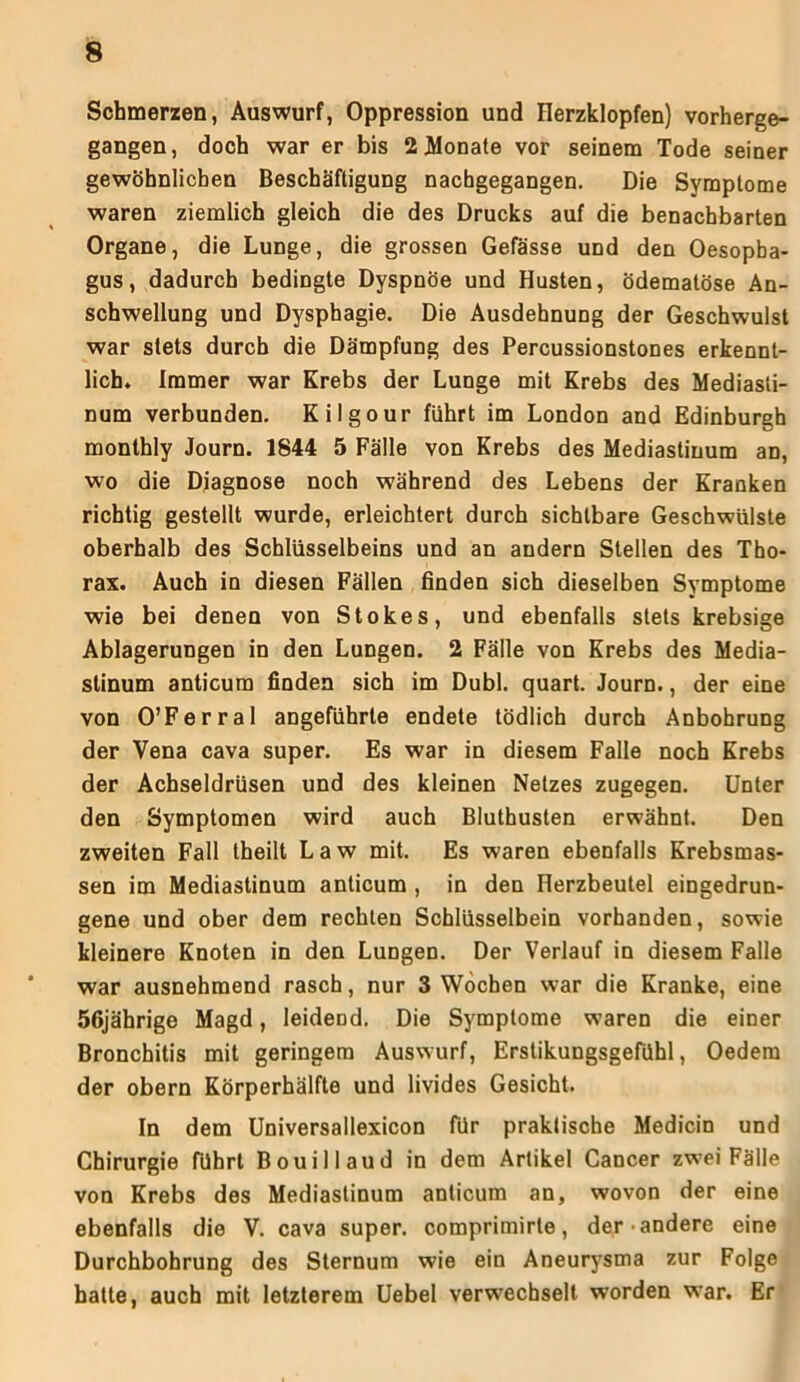 Schmerzen, Auswurf, Oppression und Herzklopfen) vorherge- gangen, doch war er bis 2 Monate vor seinem Tode seiner gewöhnlichen Beschäftigung nachgegangen. Die Symptome waren ziemlich gleich die des Drucks auf die benachbarten Organe, die Lunge, die grossen Gefässe und den Oesopha- gus, dadurch bedingte Dyspnoe und Husten, ödematöse An- schwellung und Dysphagie. Die Ausdehnung der Geschwulst war stets durch die Dämpfung des Percussionstones erkennt- lich. immer war Krebs der Lunge mit Krebs des Mediasti- num verbunden. Kilgour führt im London and Edinburgh monthly Journ. 1844 5 Fälle von Krebs des Mediastinum an, wo die Diagnose noch während des Lebens der Kranken richtig gestellt wurde, erleichtert durch sichtbare Geschwülste oberhalb des Schlüsselbeins und an andern Stellen des Tho- rax. Auch in diesen Fällen finden sich dieselben Symptome wie bei denen von Stokes, und ebenfalls stets krebsige Ablagerungen in den Lungen. 2 Fälle von Krebs des Media- stinum anticum finden sich im Dubl. quart. Journ., der eine von O’Ferral angeführte endete tödlich durch Anbohrung der Vena cava super. Es war in diesem Falle noch Krebs der Achseldrüsen und des kleinen Netzes zugegen. Unter den Symptomen wird auch Bluthusten erwähnt. Den zweiten Fall theilt Law mit. Es waren ebenfalls Krebsmas- sen im Mediastinum anticum , in den Herzbeutel eingedrun- gene und ober dem rechten Schlüsselbein vorhanden, sowie kleinere Knoten in den Lungen. Der Verlauf in diesem Falle war ausnehmend rasch, nur 3 Wochen war die Kranke, eine 56jährige Magd, leidend. Die Symptome waren die einer Bronchitis mit geringem Auswurf, Erstikungsgefühl, Oedem der obern Körperhälfte und livides Gesicht. In dem Universallexicon für praktische Medicin und Chirurgie führt Bouillaud in dem Artikel Cancer zwei Fälle von Krebs des Mediastinum anticum an, wovon der eine ebenfalls die V. cava super, comprimirte, der andere eine Durchbohrung des Sternum wie ein Aneurysma zur Folge batte, auch mit letzterem Uebel verwechselt worden war. Er