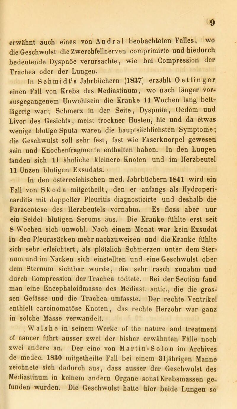 erwähnt auch eines von Andral beobachteten Falles, wo die Geschwulst die Zwerchfellnerven comprimirte und hiedurch bedeutende Dyspnöe verursachte, wie bei Compression der Trachea oder der Lungen. In Schmidt’s Jahrbüchern (1837) erzählt Oettinger einen Fall von Krebs des Mediastinum, wo nach länger vor- ausgegangenem Unwohlsein die Kranke 11 Wochen lang bett- lägerig war; Schmerz in der Seite, Dyspnöe, Oedem und Livor des Gesichts, meist trockner Husten, hie und da etwas wenige blutige Sputa wareu die hauptsächlichsten Symptome; die Geschwulst soll sehr fest, fast wie Faserknorpel gewesen sein und Knochenfragmente enthalten haben. In den Lungen fanden sich 11 ähnliche kleinere Knoten und im Herzbeutel 11 Unzen blutigen Exsudats. In den österreichischen med. Jahrbüchern 1841 wird ein Fall von Skoda mitgetheilt, den er anfangs als Hydroperi- carditis mit doppelter Pleuritis diagnosticirte und deshalb die Paracentese des Herzbeutels vornahm. Es floss aber nur ein Seidel blutigen Serums aus. Die Kranke fühlte erst seit 8 Wochen sich unwohl. Nach einem Monat war kein Exsudat in den Pleurasäcken mehr nachzuweisen und die Kranke fühlte sich sehr erleichtert, als plötzlich Schmerzen unter dem Ster- num und im Nacken sich einstellten und eine Geschwulst ober dem Sternum sichtbar wurde, die sehr rasch zunahm und durch Compression der Trachea tödtete. Bei der Seclion fand man eine Encephaloidmasse des Mediast. antic., die die gros- sen Gefässe und die Trachea umfasste. Der rechte Ventrikel enthielt carcinomatöse Knoten, das rechte Herzohr war ganz in solche Masse verwandelt. Wals he in seinem Werke of the nature and treatment of cancer führt ausser zwei der bisher erwähnten Fälle noch zwei andere an. Der eine von Martin-Solon im Archives de medec. 1830 mitgetheilte Fall bei einem 31jährigen Manne zeichnete sich dadurch aus, dass ausser der Geschwulst des Mediastinum in keinem andern Organe sonst Krebsmassen ge- funden wurden. Die Geschwulst hatte hier beide Lungen so
