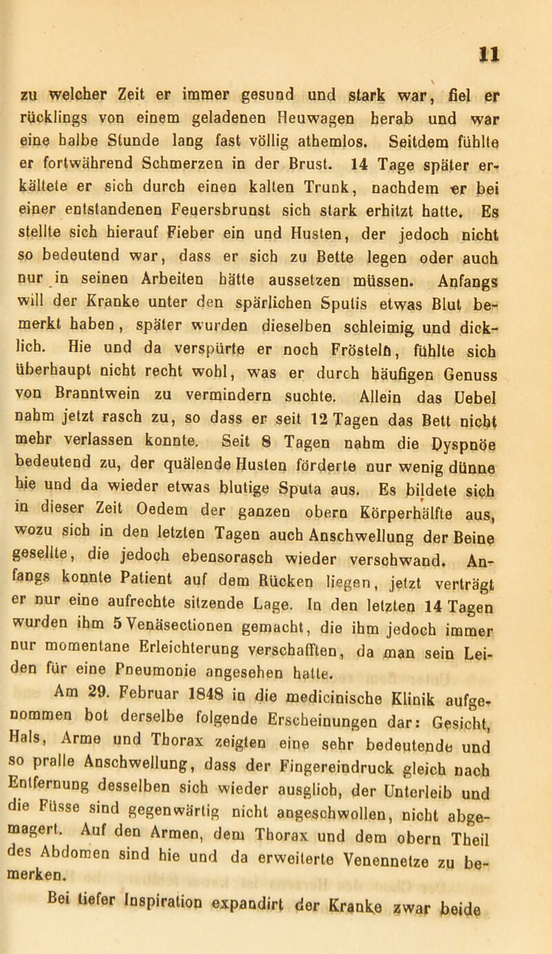 V zu welcher Zeit er immer gesund und stark war, fiel er rücklings von einem geladenen Heuwagen herab und war eine halbe Stunde lang fast völlig athemlos. Seitdem fühlte er fortwährend Schmerzen in der Brust. 14 Tage später er- kältete er sich durch einen kalten Trunk, nachdem er bei einer entstandenen Feuersbrunst sich stark erhitzt hatte. Es stellte sich hierauf Fieber ein und Husten, der jedoch nicht so bedeutend war, dass er sich zu Bette legen oder auch nur in seinen Arbeiten hätte aussetzen müssen. Anfangs will der Kranke unter den spärlichen Spulis etwas Blut be- merkt haben , später wurden dieselben schleimig und dick- lich. Hie und da verspürte er noch Frösteln, fühlte sich überhaupt nicht recht wohl, was er durch häufigen Genuss von Branntwein zu vermindern suchte. Allein das Uebel nahm jetzt rasch zu, so dass er seit 12 Tagen das Bett nicht mehr verlassen konnte. Seit 8 Tagen nahm die Dyspnoe bedeutend zu, der quälende Husten förderte nur wenig dünne hie und da wieder etwas blutige Sputa aus. Es bildete sich in dieser Zeit Oedem der ganzen obern Körperhälfte aus, wozu sich in den letzten Tagen auch Anschwellung der Beine gesellte, die jedoch ebensorasch wieder verschwand, An- fangs konnte Patient auf dem Rücken liegen, jetzt verträgt er nur eine aufrechte sitzende Lage. In den letzten 14 Tagen wurden ihm 5Venäsectionen gemacht, die ihm jedoch immer nur momentane Erleichterung verschafften, da man sein Lei- den für eine Pneumonie angesehen hatte. Am 29. Februar 1848 in die medicinische Klinik aufge- nommen bot derselbe folgende Erscheinungen dar: Gesicht, Hals, Arme und Thorax zeigten eine sehr bedeutende und so pralle Anschwellung, dass der Fingereindruck gleich nach Entfernung desselben sich wieder ausglicb, der Unterleib und die Füsse sind gegenwärtig nicht angeschwollen, nicht abge- magert. Auf den Armen, dem Thorax und dem obern Theil des Abdomen sind hie und da erweiterte Venennetze zu be- merken. Bei tiefer Inspiration expandirt der Kranke zwar beide