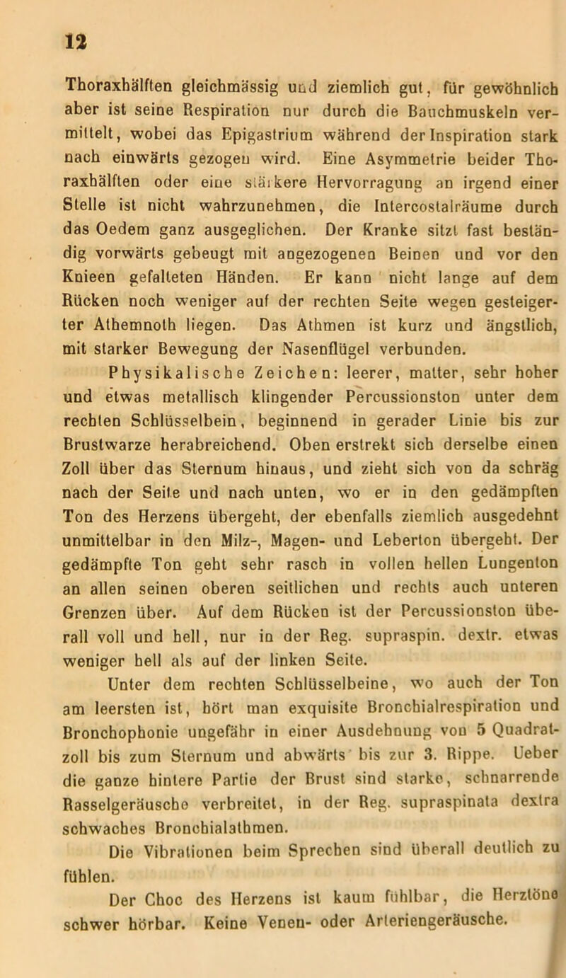 Thoraxhälften gleichmässig und ziemlich gut, für gewöhnlich aber ist seine Respiration nur durch die Bauchmuskeln ver- mittelt, wobei das Epigastrium während der Inspiration stark nach einwärts gezogen wird. Eine Asymmetrie beider Tho- raxhälften oder eine stärkere Hervorragung an irgend einer Stelle ist nicht wahrzunehmen, die Intercostalräume durch das Oedem ganz ausgeglichen. Der Kranke sitzt fast bestän- dig vorwärts gebeugt mit angezogenen Beinen und vor den Knieen gefalteten Händen. Er kann nicht lange auf dem Rücken noch weniger auf der rechten Seite wegen gesteiger- ter Athemnoth liegen. Das Athmen ist kurz und ängstlich, mit starker Bewegung der Nasenflügel verbunden. Physikalische Zeichen: leerer, matter, sehr hoher und etwas metallisch klingender Percussionston unter dem rechten Schlüsselbein, beginnend in gerader Linie bis zur Brustwarze herabreichend. Oben erstrekt sich derselbe einen Zoll über das Sternum hinaus, und zieht sich von da schräg nach der Seite und nach unten, wo er in den gedämpften Ton des Herzens übergeht, der ebenfalls ziemlich ausgedehnt unmittelbar in den Milz-, Magen- und Leberton übergeht. Der gedämpfte Ton geht sehr rasch in vollen hellen Lungenton an allen seinen oberen seitlichen und rechts auch unteren Grenzen über. Auf dem Rücken ist der Percussionston übe- rall voll und hell, nur in der Reg. supraspin. dextr. etwas weniger hell als auf der linken Seite. Unter dem rechten Schlüsselbeine, wo auch der Ton am leersten ist, hört man exquisite Bronchialrespiration und Bronchophonie ungefähr in einer Ausdehnung von 5 Quadrat- zoll bis zum Sternum und abwärts bis zur 3. Rippe. Ueber die ganze hintere Partie der Brust sind starke, schnarrende Rasselgeräusche verbreitet, in der Reg. supraspinata dextra schwaches Bronchialathmen. Die Vibrationen beim Sprechen sind überall deutlich zu fühlen. Der Choc des Herzens ist kaum fühlbar, die Herztöne schwer hörbar. Keine VeDeu- oder Arteriengeräusche.
