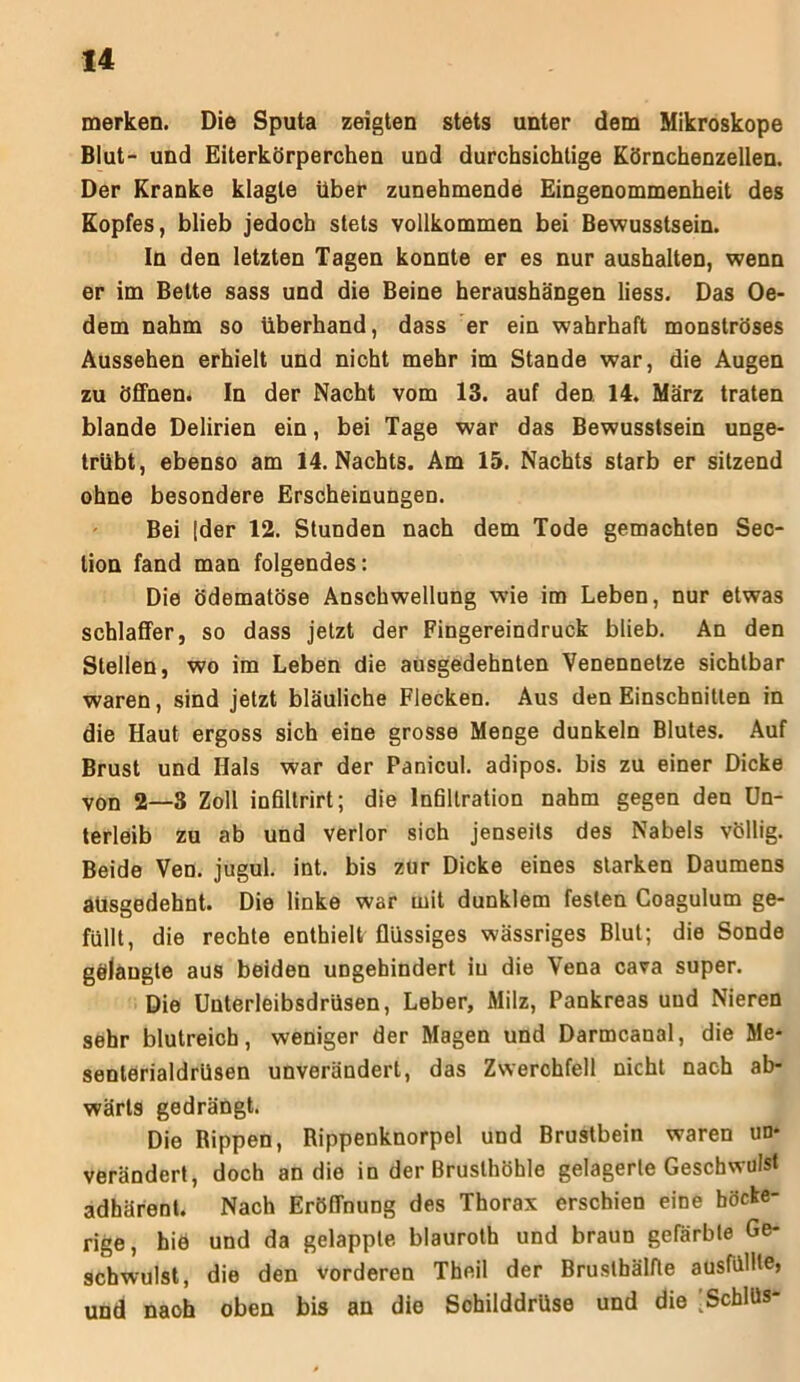 merken. Die Sputa zeigten stets unter dem Mikroskope Blut- und Eiterkörperchen und durchsichtige Körnchenzellen. Der Kranke klagte über zunehmende Eingenommenheit des Kopfes, blieb jedoch stets vollkommen bei Bewusstsein. In den letzten Tagen konnte er es nur aushalten, wenn er im Bette sass und die Beine heraushängen liess. Das Oe- dem nahm so überhand, dass er ein wahrhaft monströses Aussehen erhielt und nicht mehr im Stande war, die Augen zu öffnen. In der Nacht vom 13. auf den 14. März traten blande Delirien ein, bei Tage war das Bewusstsein unge- trübt, ebenso am 14. Nachts. Am 15. Nachts starb er sitzend ohne besondere Erscheinungen. Bei [der 12. Stunden nach dem Tode gemachten Sec- tion fand man folgendes: Die Ödematöse Anschwellung wie im Leben, nur etwas schlaffer, so dass jetzt der Fingereindruck blieb. An den Stellen, wo im Leben die ausgedehnten Venennetze sichtbar waren, sind jetzt bläuliche Flecken. Aus den Einschnitten in die Haut ergoss sich eine grosse Menge dunkeln Blutes. Auf Brust und Hals war der Panicul. adipös, bis zu einer Dicke von 2—8 Zoll infiltrirt; die Infiltration nahm gegen den Un- terleib zu ab und verlor sich jenseits des Nabels völlig. Beide Ven. jugul. int. bis zur Dicke eines starken Daumens ausgedehnt. Die linke war mit dunklem festen Coagulum ge- füllt, die rechte enthielt flüssiges wässriges Blut; die Sonde gölaugte aus beiden ungehindert in die Vena cava super. Die Unterleibsdrüsen, Leber, Milz, Pankreas uud Nieren sehr blutreich, weniger der Magen und Darmcanal, die Me- senterialdrüsen unverändert, das Zwerchfell nicht nach ab- wärts gedrängt. Die Rippen, Rippenknorpel und Brustbein waren un- verändert, doch an die in der Brusthöhle gelagerte Geschwulst adhärent. Nach Eröffnung des Thorax erschien eine höcke- rige, hiö und da gelappte blauroth und braun gefärbte Ge- schwulst, die den vorderen Theil der Brustbälfte ausfüllle, und naoh oben bis an die Schilddrüse und die [Schlüs-