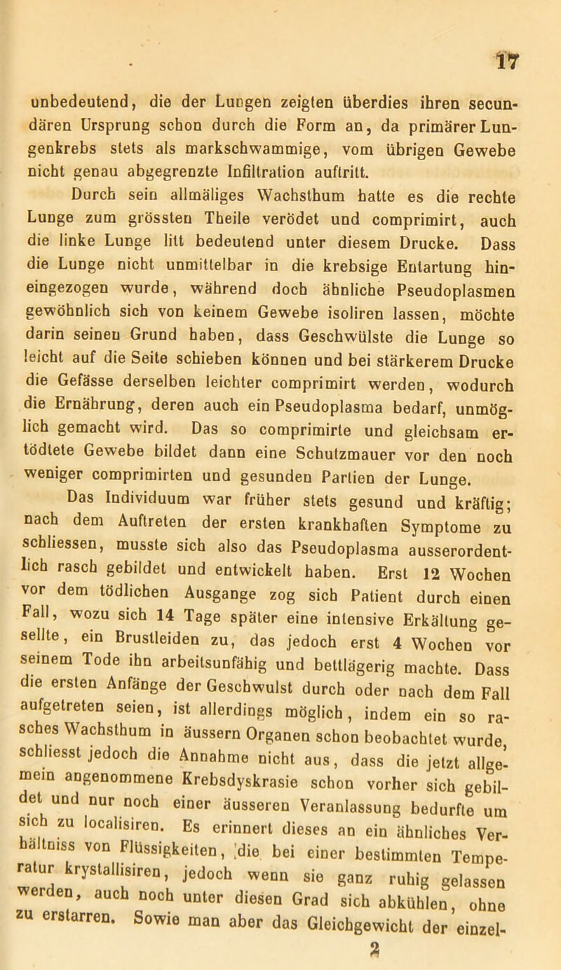 unbedeutend, die der Lungen zeigten überdies ihren secun- dären Ursprung schon durch die Form an, da primärer Lun- genkrebs stets als markschwammige, vom übrigen Gewebe nicht genau abgegrenzte Infiltration auftritt. Durch sein allmäliges Wachsthum hatte es die rechte Lunge zum grössten Theile verödet und comprimirt, auch die linke Lunge litt bedeutend unter diesem Drucke. Dass die Lunge nicht unmittelbar in die krebsige Eutartung hin- eingezogen wurde, während doch ähnliche Pseudoplasmen gewöhnlich sich von keinem Gewebe isoliren lassen, möchte darin seineu Grund haben, dass Geschwülste die Lunge so leicht auf die Seite schieben können und bei stärkerem Drucke die Gefässe derselben leichter comprimirt werden, wodurch die Ernährung, deren auch ein Pseudoplasma bedarf, unmög- lich gemacht wfird. Das so comprimirle und gleichsam er- todlete Gewebe bildet dann eine Schutzmauer vor den noch weniger comprimirten und gesunden Partien der Lunge. Das Individuum war früher stets gesund und kräftig; nach dem Auftreten der ersten krankhaften Symptome zu schliessen, musste sich also das Pseudoplasma ausserordent- lich rasch gebildet und entwickelt haben. Erst 12 Wochen vor dem tödlichen Ausgange zog sich Patient durch einen Fall, wozu sich 14 Tage später eine intensive Erkältung ge- sellte, ein Brustleiden zu, das jedoch erst 4 Wochen vor seinem Tode ihn arbeitsunfähig und bettlägerig machte. Dass die ersten Anfänge der Geschwulst durch oder nach dem Fall aufgetreten seien, ist allerdings möglich, indem ein so ra- sches Wachsthum in äussern Organen schon beobachtet wurde schlosst jedoch die Annahme nicht aus, dass die jetzt allge- mein angenommene Krebsdyskrasie schon vorher sich gebil- det und nur noch einer äusseren Veranlassung bedurfte um sich zu localisiren. Es erinnert dieses an ein ähnliches Ver- ä tniss von Flüssigkeiten, 'die bei einer bestimmten Tempe- ratur krystallisiren, jedoch wenn sie ganz ruhig gelassen erden, auch noch unter diesen Grad sich abkühlen, ohne zu erstarren. Sowie man aber das Gleichgewicht der einzel- 2