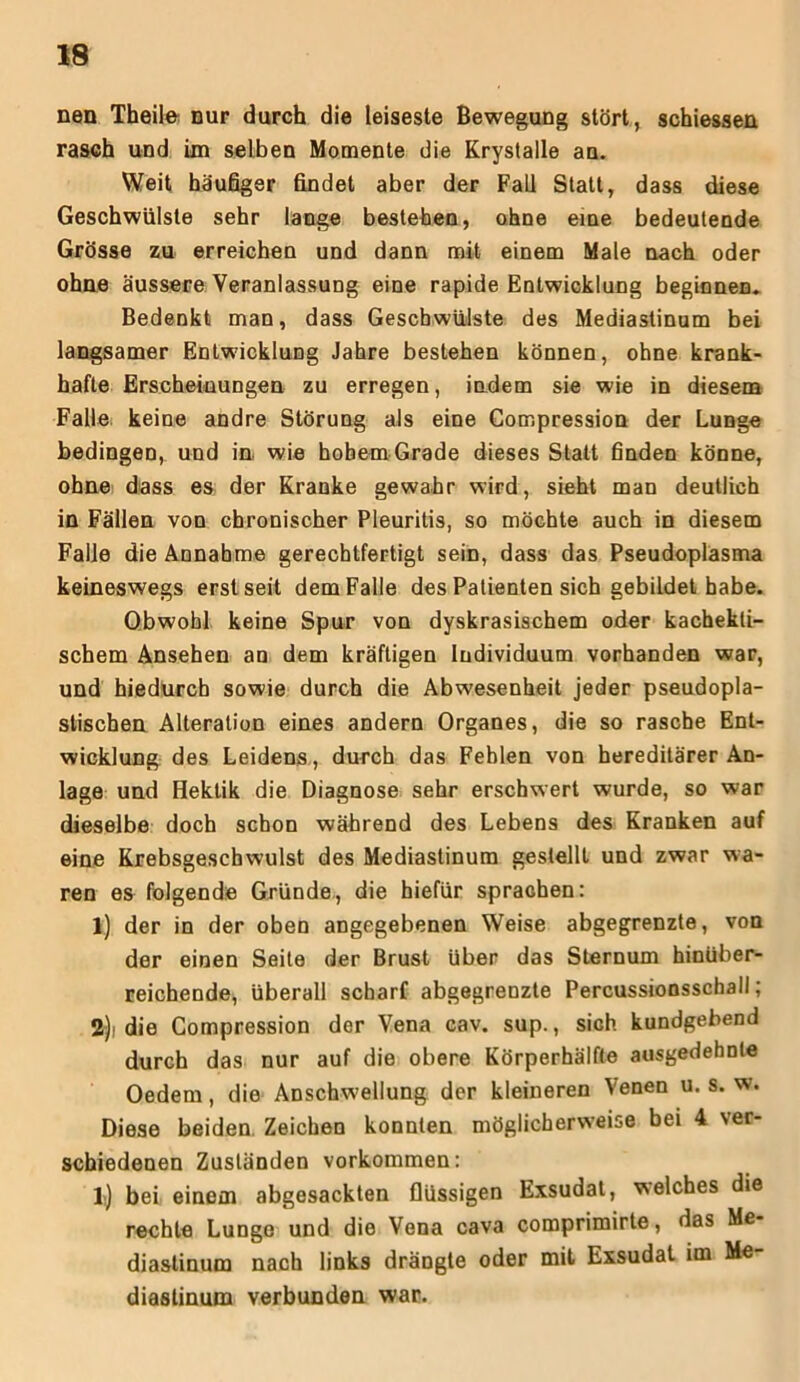 nen Tbeile nur durch die leiseste Bewegung stört, schiessen rasch und im selben Momente die Krystalle an. Weit häufiger findet aber der Fall Statt, dass diese Geschwülste sehr lange bestehen, ohne eine bedeutende Grösse zu erreichen und dann mit einem Male nach oder ohne äussere Veranlassung eine rapide Entwicklung beginnen. Bedenkt man, dass Geschwülste des Mediastinum bei langsamer Entwicklung Jahre bestehen können, ohne krank- hafte Erscheinungen zu erregen, indem sie wie in diesem Falle, keine andre Störung als eine Compression der Lunge bedingen, und in, wie hohem Grade dieses Statt finden könne, ohne dass es der Kranke gewahr wird, sieht man deutlich in Fällen von chronischer Pleuritis, so möchte auch in diesem Falle die Annahme gerechtfertigt sein, dass das Pseudoplasma keineswegs erst seit dem Falle des Patienten sich gebildet habe. Obwohl keine Spur von dyskrasischem oder kachekti- schem Ansehen an dem kräftigen Individuum vorhanden war, und hiedurch sowie durch die Abwesenheit jeder pseudopla- stischen Alteration eines andern Organes, die so rasche Ent- wicklung des Leidens, durch das Fehlen von hereditärer An- lage und Hektik die Diagnose sehr erschwert wurde, so war dieselbe doch schon während des Lebens des Kranken auf eine Krebsgeschwulst des Mediastinum gestellt und zwar wa- ren es folgende Gründe, die hiefür sprachen: 1) der in der oben angegebenen Weise abgegrenzte, von der einen Seite der Brust über das Sternum hinüber- reichende, überall scharf abgegrenzte Percussionsschall; 2) i die Compression der Vena cav. sup., sich kundgebend durch das nur auf die obere Körperhälfte ausgedehnte Oedem, die Anschwellung der kleineren Venen u. s. w. Diese beiden. Zeichen konnten möglicherweise bei 4 ver- schiedenen Zuständen Vorkommen: 1) bei einem abgesackten flüssigen Exsudat, welches die rechte Lunge und die Vena cava comprimirte, das Me- diastinum nach links drängte oder mit Exsudat im Me diastinum verbunden war.