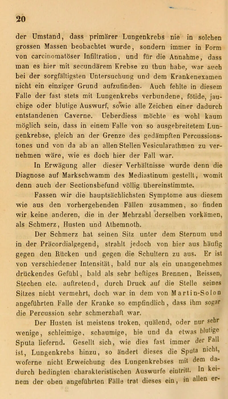 der Umstand, dass primärer Lungenkrebs nie in solchen grossen Massen beobachtet wurde, sondern immer in Form von carcinornatöser Infiltration, und für die Annahme, dass man es hier mit secundärem Krebse zu thun habe, war auch bei der sorgfältigsten Untersuchung und dem Krankenexamen nicht ein einziger Grund aufzufinden. Auch fehlte in diesem Falle der fast stets mit Lungenkrebs verbundene, fötide, jau- chige oder blutige Auswurf, sowie alle Zeichen einer dadurch entstandenen Caverne. Ueberdiess möchte es wohl kaum möglich sein, dass in einem Falle von so ausgebreitetem Lun- genkrebse, gleich an der Grenze des gedämpften Percussions- tones und von da ab an allen Stellen Vesicularathmen zu ver- nehmen wäre, wie es doch hier der Fall war. In Erwägung aller dieser Verhältnisse wurde denn die Diagnose auf Markscbwamm des Mediastinum gestellt , womit denn auch der Seclionsbefund völlig übereinstimmte. Fassen wir die hauptsächlichsten Symptome aus diesem wie aus den vorhergehenden Fällen zusammen, so finden wir keine anderen, die in der Mehrzahl derselben vorkämen, als Schmerz, Husten und Athemnotb. Der Schmerz hat seinen Sitz unter dem Sternum und in der Präcordialgegend, strahlt jedoch von hier aus häufig gegen deu Rücken und gegen die Schultern zu aus. Er ist von verschiedener Intensität, bald nur als ein unangenehmes drückendes Gefühl, bald als sehr heftiges Brennen, Reissen, Stechen etc. auftretend, durch Druck auf die Stelle seines Sitzes nicht vermehrt, doch war in dem von Martin-So Ion angeführten Falle der Kranke so empfindlich, dass ihm sogar die Percussion sehr schmerzhaft war. Der Husten ist meisteus troken, quälend, oder nur sehr wenige, schleimige, schaumige, hie und da etwas blut'ge Sputa liefernd. Gesellt sich, wie dies fast immer der Fall ist, Lungenkrebs hinzu, so ändert dieses die Sputa nicht, woferne nicht Erweichung des Lungenkrebses mit dem da- durch bedingten charakteristischen Auswurfe eiulritt. In kei- nem der oben angeführten Fälle trat dieses ein, in allen er-