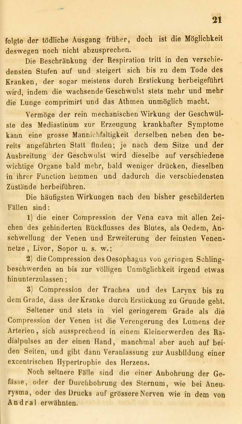 folgte der tödliche Ausgang früher, doch ist die Möglichkeit deswegen noch nicht abzusprechen. Die Beschränkung der Respiration tritt in den verschie- densten Stufen auf und steigert sich bis zu dem Tode des Kranken, der sogar meistens durch Erstickung berbeigeführt wird, indem die wachsende Geschwulst stets mehr und mehr die Lunge comprimirt und das Athmen unmöglich macht. Vermöge der rein mechanischen Wirkung der Geschwül- ste des Mediastinum zur Erzeugung krankhafter Symptome kann eine grosse Mannichfaltigkeit derselben neben den be- reits angeführten Statt finden; je nach dem Sitze und der Ausbreitung der Geschwulst wird dieselbe auf verschiedene wichtige Organe bald mehr, bald weniger drücken, dieselben in ihrer Function hemmen und dadurch die verschiedensten Zustände herbeiführen. Die häufigsten Wirkungen nach deu bisher geschilderten Fällen sind: 1) die einer Compression der Vena cava mit allen Zei- chen des gehinderten Rückflusses des Blutes, als Oedem, An- schwellung der Venen und Erweiterung der feinsten Venen- netze , Livor, Sopor u. s. w.; 2) die Compression des Oesophagus von geringen Schling- beschwerden an bis zur völligen Unmöglichkeit irgend etwas hinunterzulassen; 3) Compression der Trachea und des Larynx bis zu dem Grade, dass der Kranke durch Erstickung zu Grunde geht. Seltener und stets in viel geringerem Grade als die Compression der Venen ist die Verengerung des Lumens der Arterien, sich aussprechend in einem Kleinerwerden des Ra- dialpulses an der einen Hand, manchmal aber auch auf bei- den Seilen, und gibt dann Veranlassung zur Ausbildung einer excentrischen Hypertrophie des Herzens. Noch seltnere Fälle sind die einer Aubohrung der Ge- fässe, oder der Durchbohrung des Sternum, wie bei Aneu- rysma, oder des Drucks auf grössere Nerven wie in dem von Andral erwähnten.