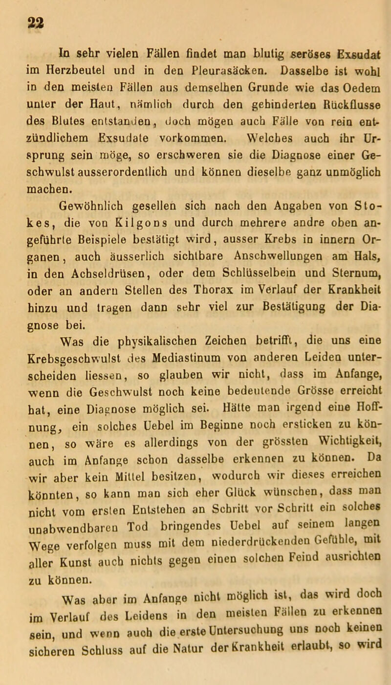 In sehr vielen Fällen findet man blutig seröses Exsudat im Herzbeutel und in den Pleurasäcken. Dasselbe ist wohl in den meisten Fällen aus demselben Grunde wie das Oedem unter der Haut, nämlich durch den gehinderten Rückflüsse des Blutes entstanden, doch mögen auch Fälle von rein ent- zündlichem Exsudate Vorkommen. Welches auch ihr Ur- sprung sein möge, so erschweren sie die Diagnose einer Ge- schwulst ausserordentlich und können dieselbe ganz unmöglich machen. Gewöhnlich gesellen sich nach den Angaben von Sto- kes, die von Kilgons und durch mehrere andre oben an- geführte Beispiele bestätigt wird, ausser Krebs in innern Or- ganen , auch äusserlich sichtbare Anschwellungen am Hals, in den Achseldrüsen, oder dem Schlüsselbein und Sternum, oder an andern Stellen des Thorax im Verlauf der Krankheit hinzu und tragen dann sehr viel zur Bestätigung der Dia- gnose bei. Was die physikalischen Zeichen betrifft, die uns eine Krebsgeschwulst des Mediastinum von anderen Leiden unter- scheiden liessen, so glauben wir nicht, dass im Anfänge, wenn die Geschwulst noch keine bedeutende Grösse erreicht hat, eine Diagnose möglich sei. Hätte man irgend eine Hoff- nung, ein solches Uebel im Beginne noch ersticken zu kön- nen, so wäre es allerdings von der grössten Wichtigkeit, auch im Anfänge schon dasselbe erkennen zu können. Da wir aber kein Mittel besitzen, wodurch wir dieses erreichen könnten, so kann man sich eher Glück wünschen, dass man nicht vom ersten Entstehen an Schritt vor Schritt ein solches unabwendbaren Tod bringendes Uebel auf seinem langen Wege verfolgen muss mit dem niederdrückenden Gefühle, mit aller Kunst auch nichts gegen einen solchen Feind ausrichten zu können. Was aber im Anfänge nicht möglich ist, das wird doch im Verlauf des Leidens in den meisten Fällen zu erkennen sein, und wenn auch die erste Untersuchung uns noch keinen sicheren Schluss auf die Natur der Krankheit erlaubt, so wird