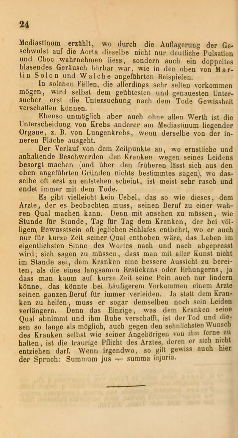 Mediastinum erzählt, wo durch die Auflagerung der Ge- schwulst auf die Aorta dieselbe nicht nur deutliche Pulsation und Choc wahrnehmen liess, sondern auch ein doppeltes blasendes Geräusch hörbar war, wie in den oben von Mar- tin Solon und Walcbe angeführten Beispielen. In solchen Fällen, die allerdings sehr selten Vorkommen mögen, wird selbst dem geübtesten und genauesten Unter- sucher erst die Untersuchung nach dem Tode Gewissheit verschaffen können. Ebenso unmöglich aber auch ohne allen Werth ist die Unterscheidung von Krebs anderer am Mediastinum liegender Organe, z. B. von Lungenkrebs, wenn derselbe von der in- neren Fläche ausgeht. Der Verlauf von dem Zeitpunkte an, wo ernstliche und anhaltende Beschwerden den Kranken wegen seines Leidens besorgt machen (und über den früheren lässt sich aus den oben angeführten Gründen nichts bestimmtes sagen), wo das- selbe oft erst zu entstehen scheint, ist meist sehr rasch und endet immer mit dem Tode. Es gibt vielleicht kein Uebel, das so wie dieses, dem Arzte, der es beobachten muss, seinen Beruf zu einer wah- ren Qual machen kann. Denn mit ansehen zu müssen, wie Stunde für Stunde, Tag für Tag dem Kranken, der bei völ- ligem, Bewusstsein oft jeglichen Schlafes entbehrt, wo er auch nur für kurze Zeit seiner Qual enthoben wäre, das Leben im eigentlichsten Sinne des Wortes nach und nach abgepresst wird; sich sagen zu müssen, dass man mit aller Kunst nicht im Stande sei, dem Kranken eine bessere Aussicht zu berei- ten, als die eines langsamen Erstickens oder Erhungerns, ja dass man kaum auf kurze Zeit seine Pein auch nur lindern könne, das könnte bei häufigerem Vorkommen einem Arzte seinen ganzen Beruf für immer verleiden. Ja statt dem Kran- ken zu helfen, muss er sogar demselben noch sein Leiden verlängern. Denn das Einzige, was dem Kranken seine Qual abnimmt und ihm Ruhe verschafft, ist der Tod und die- sen so lange als möglich, auch gegen den sehnlichsten Wunsch des Kranken selbst wie seiner Angehörigen von ihm ferne zu halten, ist die traurige Pflicht des Arztes, deren er sich nicht entziehen darf. Wenu irgendwo, so gilt gewiss auch hier der Spruch: Summum jus summa injuria.