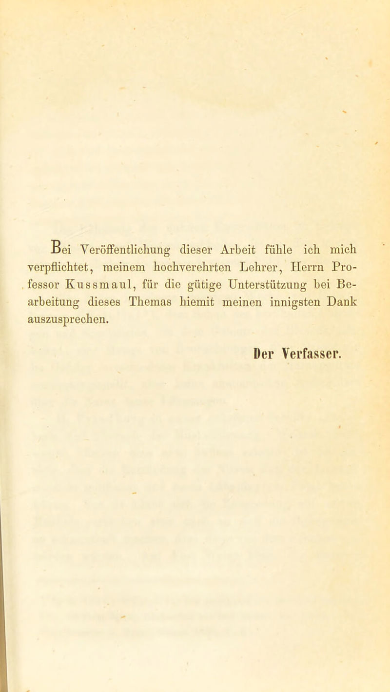 Bei Veröffentlichung dieser Arbeit fühle ich mich verpflichtet, meinem hochverehrten Lehrer, Herrn Pro- fessor Kuss maul, für die gütige Unterstützung bei Be- arbeitung dieses Themas hiemit meinen innigsten Dank auszusprechen. Der Verfasser.