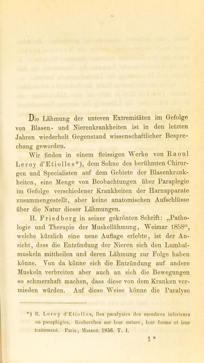 Die Lähmung der unteren Extremitäten im Gefolge von Blasen- und Nierenkrankheiten ist in den letzten Jahren wiederholt Gegenstand wissenschaftlicher Bespre- chung geworden. Wir finden in einem fleissigen Werke von Raoul Leroy d’Etiolles*), dem Sohne des berühmten Chirur- gen und Specialisten auf dem Gebiete der Blasenkrank- heiten, eine Menge von Beobachtungen über Paraplegie im Gefolge verschiedener Krankheiten der Harnapparate zusammengestellt, aber keine anatomischen Aufschlüsse über die Natur dieser Lähmungen. H. Friedberg in seiner gekrönten Schrift: „Patho- logie und Therapie der Muskellähmung, Weimar 1858“, welche kürzlich eine neue Auflage erlebte, ist der An- sicht, dass die Entzündung der Nieren sich den Lumbal- muskeln mittheilen und deren Lähmung zur Folge haben könne. Von da könne sich die Entzündung auf andere Muskeln verbreiten aber auch an sich die Bewegungen so schmerzhaft machen, dass diese von dem Kranken ver- mieden würden. Auf diese Weise könne die Paralyse *) R. Leroy d’Etiolles, Des paralysies des membres inferieurs ou paraplegies. Recherches sur leur nature, leur forme ct leur traitement. Paris, Masson 1856. T. I. 1 *