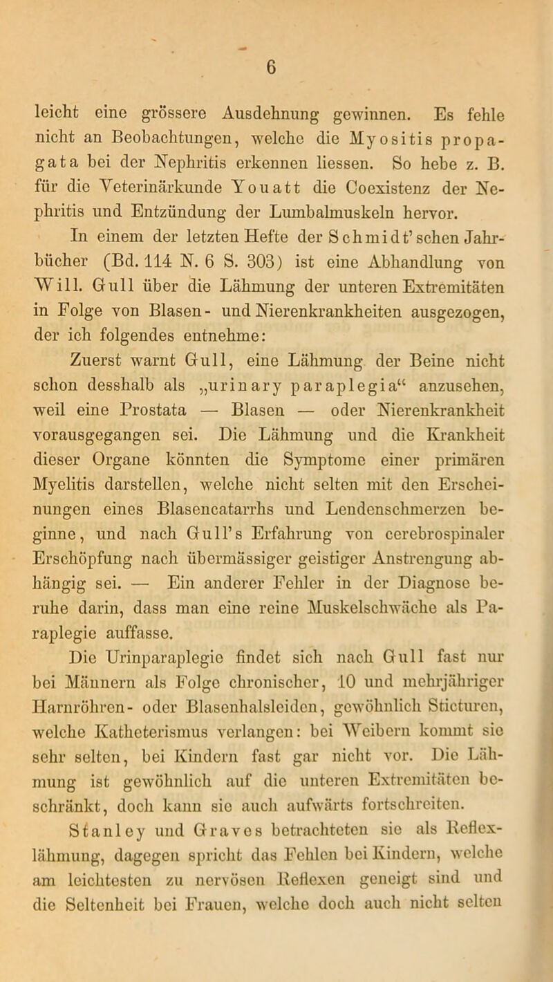 leicht eine grössere Ausdehnung gewinnen. Es fehle nicht an Beobachtungen, welche die Myositis propa- gata bei der Nephritis erkennen Hessen. So hebe z. B. für die Veterinärkunde Youatt die Coexistenz der Ne- phritis und Entzündung der Lumbalmuskeln hervor. In einem der letzten Hefte der S chmidt’ sehen Jahr- bücher (Bd. 114 N. 6 S. 303) ist eine Abhandlung von Will. Gull über die Lähmung der unteren Extremitäten in Folge von Blasen- und Nierenkrankheiten ausgezogen, der ich folgendes entnehme: Zuerst warnt Gull, eine Lähmung der Beine nicht schon desshalb als „urinary paraplegia“ anzusehen, weil eine Prostata — Blasen — oder Nierenkrankheit vorausgegangen sei. Die Lähmung und die Krankheit dieser Organe könnten die Symptome einer primären Myelitis darstellen, welche nicht selten mit den Erschei- nungen eines Blasencatarrhs und Lendenschmerzen be- ginne, und nach Gull’s Erfahrung von cerebrospinaler Erschöpfung nach übermässiger geistiger Anstrengung ab- hängig sei. — Ein anderer Fehler in der Diagnose be- ruhe darin, dass man eine reine Muskelschwäche als Pa- raplegie auffasse. Die Urinparaplegic findet sich nach Gull fast nur bei Männern als Folge chronischer, 10 und mehrjähriger Harnröhren- oder Blasenhalsleidcn, gewöhnlich Sticturcn, welche Katheterismus verlangen: bei Weibern kommt sie sehr selten, bei Kindern fast gar nicht vor. Die Läh- mung ist gewöhnlich auf die unteren Extremitäten be- schränkt, doch kann sie auch aufwärts fortschreiten. Sfanley und Graves betrachteten sic als Reflex- lähmung, dagegen spricht das Fehlen bei Kindern, welche am leichtesten zu nervösen Reflexen geneigt sind und die Seltenheit bei Frauen, welche doch auch nicht selten