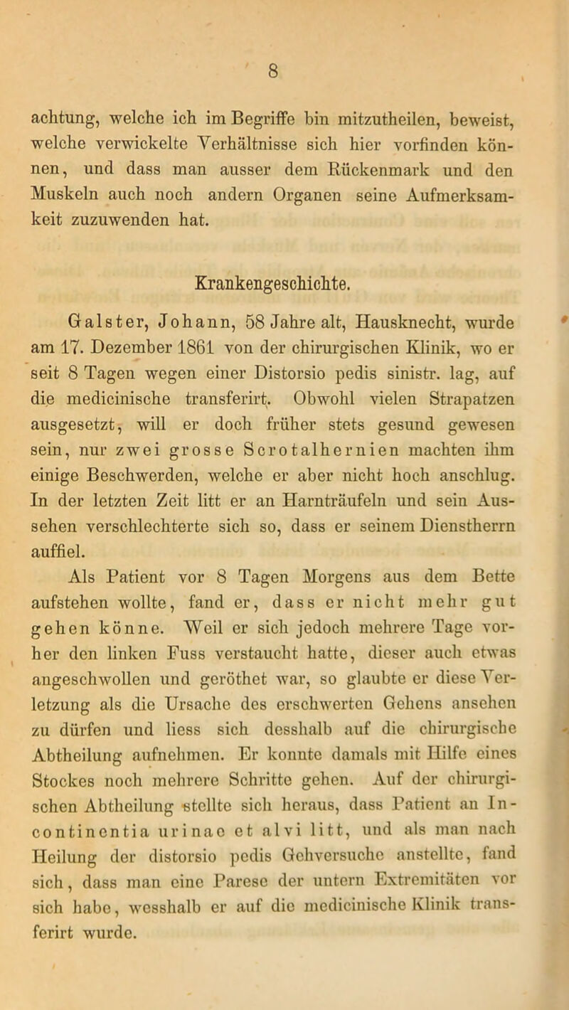 achtung, welche ich im Begriffe bin mitzutheilen, beweist, welche verwickelte Verhältnisse sich hier vorfinden kön- nen, und dass man ausser dem Rückenmark und den Muskeln auch noch andern Organen seine Aufmerksam- keit zuzuwenden hat. Krankengeschichte. Galster, Johann, 58 Jahre alt, Hausknecht, wurde am 17. Dezember 1861 von der chirurgischen Klinik, wo er seit 8 Tagen wegen einer Distorsio pedis sinistr. lag, auf die medicinische transferirt. Obwohl vielen Strapatzen ausgesetzt, will er doch früher stets gesund gewesen sein, nur zwei grosse Scrotalhernien machten ihm einige Beschwerden, welche er aber nicht hoch anschlug. In der letzten Zeit litt er an Harnträufeln und sein Aus- sehen verschlechterte sich so, dass er seinem Dienstherrn auffiel. Als Patient vor 8 Tagen Morgens aus dem Bette aufstehen wollte, fand er, dass er nicht mehr gut gehen könne. Weil er sich jedoch mehrere Tage vor- her den linken Fuss verstaucht hatte, dieser auch etwas angeschwollen und geröthet war, so glaubte er diese Ver- letzung als die Ursache des erschwerten Gehens ansehen zu dürfen und liess sich desshalb auf die chirurgische Abtheilung aufnehmen. Er konnte damals mit Hilfe eines Stockes noch mehrere Schritte gehen. Auf der chirurgi- schen Abtheilung stellte sich heraus, dass Patient an In- continentia urinae et alvi litt, und als man nach Heilung der distorsio pedis Gehversuche anstellte, fand sich, dass man eine Parese der untern Extremitäten vor sich habe, wesshalb er auf die medicinische Klinik trans- ferirt wurde.