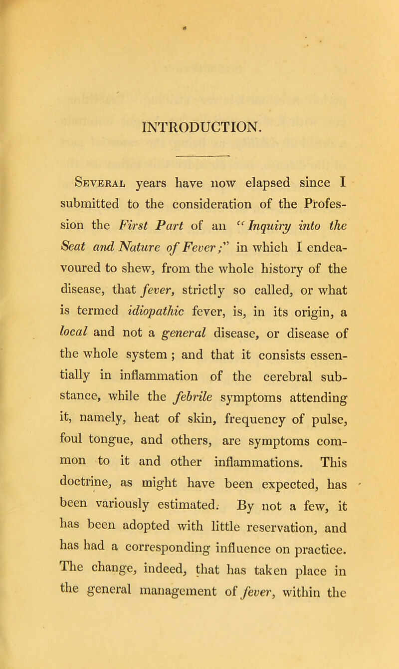 INTRODUCTION. Several years have now elapsed since I submitted to the consideration of the Profes- sion the First Part of an “Inquiry into the Seat and Nature of Fever f in which I endea- voured to shew, from the whole history of the disease, that fever, strictly so called, or what is termed idiopathic fever, is, in its origin, a local and not a general disease, or disease of the whole system ; and that it consists essen- tially in inflammation of the cerebral sub- stance, while the febrile symptoms attending it, namely, heat of skin, frequency of pulse, foul tongue, and others, are symptoms com- mon to it and other inflammations. This doctrine, as might have been expected, has - been variously estimated; By not a few, it has been adopted with little reservation, and has had a corresponding influence on practice. The change, indeed, that has taken place in the general management of fever, within the