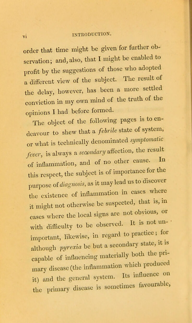 order that time might be given for further ob- servation; and, also, that I might be enabled to profit by the suggestions of those who adopted a different view of the subject. The result of the delay, however, has been a more settled conviction in my own mind of the truth of the opinions I had before formed. The object of the following pages is to en- deavour to shew that a febrile state of system, or what is technically denominated symptomatic fever, is always a secondary affection, the result of inflammation, and of no other cause. In this respect, the subject is of importance for the purpose of diagnosis, as it may lead us to discover the existence of inflammation in cases where it might not otherwise be suspected, that is, m cases where the local signs are not obvious, or with difficulty to be observed. It is not un- important, likewise, in regard to practice; for although pyrexia be but a secondary state, it is capable of influencing materially both tlic pri- mary disease (the inflammation which produced it) and the general system. Its influence on the primary disease is sometimes favourable,