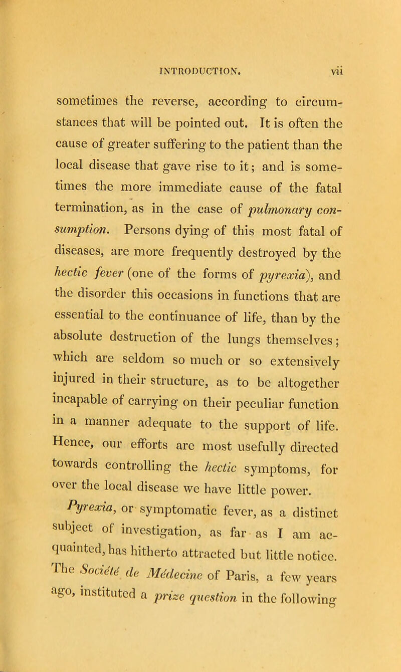 sometimes the reverse, according to circum- stances that will be pointed out. It is often the cause of greater suffering to the patient than the local disease that gave rise to it; and is some- times the more immediate cause of the fatal termination, as in the case of pulmonary con- sumption. Persons dying of this most fatal of diseases, are more frequently destroyed by the hectic fever (one of the forms of pyrexia), and the disorder this occasions in functions that are essential to the continuance of life, than by the absolute destruction of the lungs themselves; which are seldom so much or so extensively injuied in their structure, as to be altogether incapable of carrying on their peculiar function in a manner adequate to the support of life. Hence, our efforts are most usefully directed towards controlling the hectic symptoms, for over the local disease we have little power. Pyrexia, or symptomatic fever, as a distinct subject of investigation, as far as I am ac- 1 intcd, has hitherto attracted but little notice. Ihe Soviets de MMe cine of Paris, a few years ago, instituted a prize question in the following