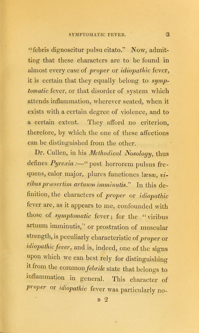 “febris dignoscitur pulsu citato.” Now, admit- ting that these characters are to be found in almost every case of proper or idiopathic fever, it is certain that they equally belong to symp- tomatic fever, or that disorder of system which attends inflammation, wherever seated, when it exists with a certain degree of violence, and to a certain extent. They afford no criterion, therefore, by which the one of these affections can be distinguished from the other. Dr. Cullen, in his Methodical Nosology, thus defines Pyrexia:—“ post horrorem pulsus fre- quens, calor major, plures functiones lassse, vi- ribuspressertim artuum imminutis.” In this de- finition, the characters of proper or idiopathic fever are, as it appears to me, confounded with those of symptomatic fever; for the “viribus artuum imminutis,” or prostration of muscular stiength, is peculiarly characteristic of. proper or idiopathic fever, and is, indeed, one of the sinus upon which we can best rely for distinguishing it from the common febrile state that belongs to inflammation in general. This character of proper or idiopathic fever was particularly no-