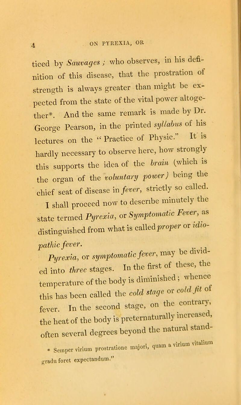 ticed by Sauvages ; who observes, in his defi- nition of this disease, that the prostration of strength is always greater than might be ex- pected from the state of the vital power altoge- ther*. And the same remark is made by Di. George Pearson, in the printed syllabus of his lectures on the “ Practice of Physic.” It is hardly necessary to observe here, how strongly this supports the idea of the brain (which is the organ of the voluntary power) being the chief seat of disease in fever, strictly so called. I shall proceed now to describe minutely the state termed Pyrexia, or Symptomatic Fever, as distinguished from what is called proper or idio- pathic fever. Pyrexia, or symptomatic fever, may be d.vid- ed into three stages. In the first of these, the temperature of the body is diminished; whence this has been called the cold stage or cold fit o fever. In the second stage, on the contrary, the heat of the body is preternaturally mciease , often several degrees beyond the natural stand- * Semper virium prostratione major!, quam a vinum vitalium gradu forct expectandum.”