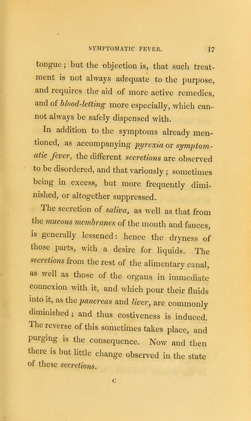 tongue; but the objection is, that such treat- ment is not always adequate to the purpose, and requires the aid of more active remedies, and of blood-letting more especially, which can- not always be safely dispensed with. In addition to the symptoms already men- tioned, as accompanying pyrexia or symptom- atic fever, the different secretions are observed to be disoideied, and that variously ; sometimes being in excess, but more frequently dimi- nished, or altogether suppressed. The secretion of saliva, as well as that from the mucous membranes of the mouth and fauces, is generally lessened: hence the dryness of those parts, with a desire for liquids. The secretions from the rest of the alimentary canal, as well as those of the organs in immediate connexion with it, and which pour their fluids into it, as the pancreas and liver, are commonly diminished; and thus costiveness is induced. The reverse of this sometimes takes place, and purging is the consequence. Now and then there is but little change observed in the state of these secretions. c