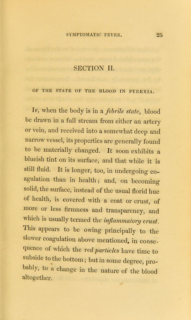 SECTION II. OF THE STATE OF THE BLOOD IN PYREXIA. If, when the body is in a febrile state, blood be drawn in a full stream from either an artery or vein, and received into a somewhat deep and narrow vessel, its properties are generally found to be materially changed. It soon exhibits a blueish tint on its surface, and that while it is still fluid. It is longer, too, in undergoing co- agulation than in health; and, on becoming solid, the surface, instead of the usual florid hue of health, is covered with a coat or crust, of more or less firmness and transparency, and which is usually termed the inflammatory crust. This appears to be owing principally to the slower coagulation above mentioned, in conse- quence of which the red particles have time to subside to the bottom; but in some degree, pro- bably, to a change in the nature of the blood altogether.
