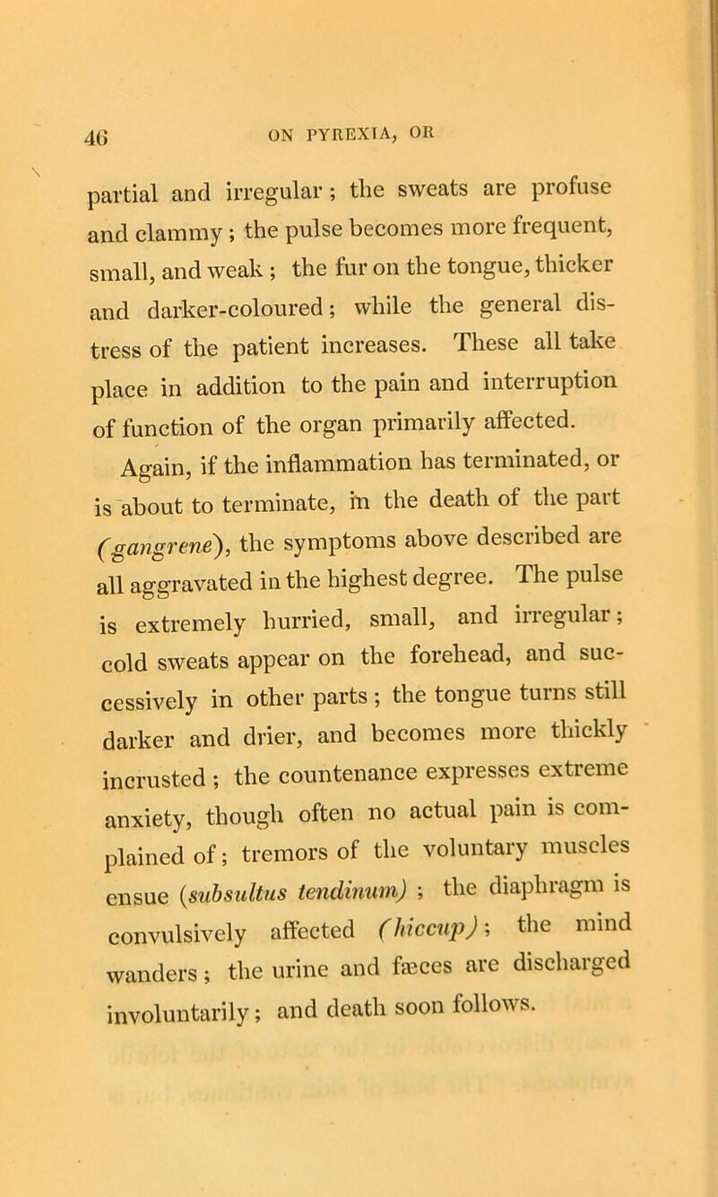 partial and irregular; the sweats are profuse and clammy; the pulse becomes more frequent, small, and weak ; the fur on the tongue, thicker and darker-coloured; while the general dis- tress of the patient increases. These all take place in addition to the pain and interruption of function of the organ primarily affected. Again, if the inflammation has terminated, or is about to terminate, in the death of the pait (gangrene), the symptoms above desciibed aie all aggravated in the highest degree, d he pulse is extremely hurried, small, and irregular; cold sweats appear on the forehead, and suc- cessively in other parts ; the tongue turns still darker and drier, and becomes more thickly incrusted ; the countenance expresses extreme anxiety, though often no actual pain is com- plained of; tremors of the voluntary muscles ensue (subsultus tenclinum) ; the diaphragm is convulsively affected (hiccup); the mind wanders; the urine and fajces are discharged involuntarily; and death soon follows.