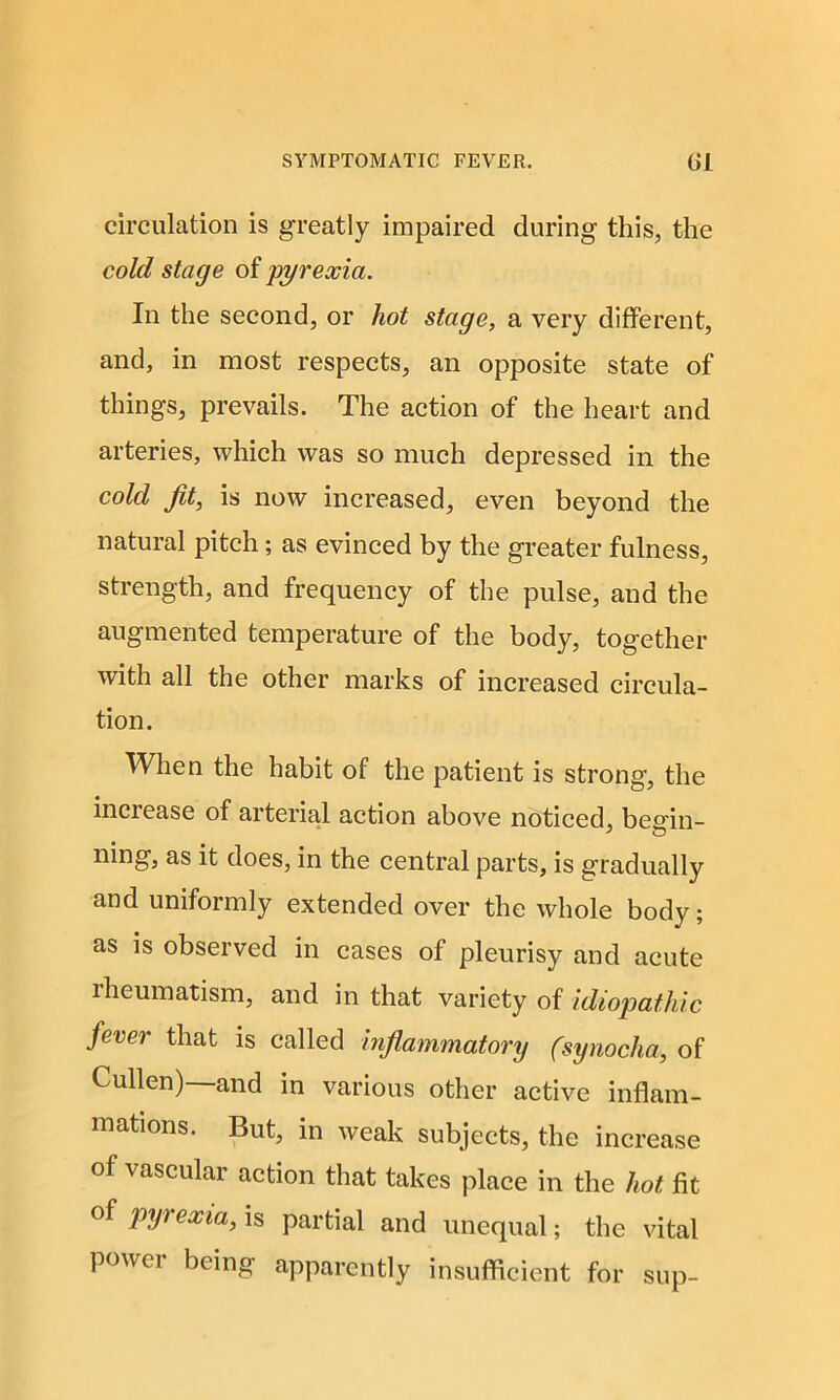 circulation is greatly impaired during this, the cold stage of pyrexia. In the second, or hot stage, a very different, and, in most respects, an opposite state of things, prevails. The action of the heart and arteries, which was so much depressed in the cold Jit, is now increased, even beyond the natural pitch; as evinced by the greater fulness, strength, and frequency of the pulse, and the augmented temperature of the body, together with all the other marks of increased circula- tion. When the habit of the patient is strong, the increase of arterial action above noticed, begin- ning, as it does, in the central parts, is gradually and uniformly extended over the whole body; as is observed in cases of pleurisy and acute lheumatism, and in that variety of idiopathic fever that is called inflammatory (synocha, of Cullen)—and in various other active inflam- mations. But, in weak subjects, the increase of vascular action that takes place in the hot fit of pyrexia, is partial and unequal; the vital power being apparently insufficient for sup-