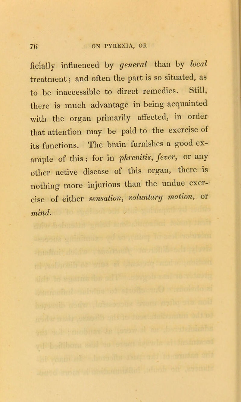 ficially influenced by general than by local treatment; and often the part is so situated, as to be inaccessible to direct remedies. Still, there is much advantage in being acquainted with the organ primarily affected, in order that attention may be paid to the exercise of its functions. The brain furnishes a good ex- ample of this ; for in phvenitis, fever, oi any other active disease of this organ, there is nothing more injurious than the undue exer- cise of either sensation, voluntary motion, or mind.