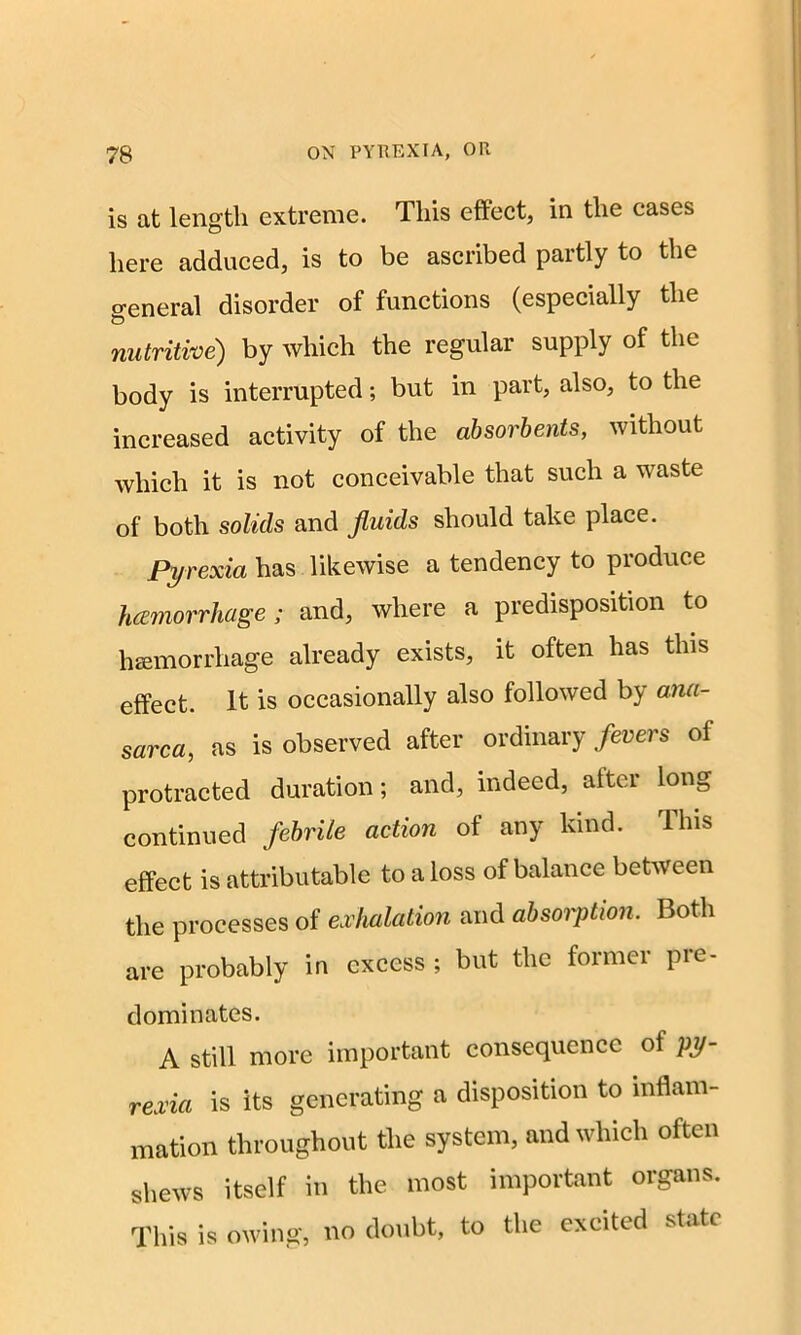 is at length extreme. This effect, in the cases here adduced, is to be ascribed partly to the o-eneral disorder of functions (especially the & nutritive) by which the regular supply of the body is interrupted; but in part, also, to the increased activity of the absorbents, without which it is not conceivable that such a waste of both solids and fluids should take place. Pyrexia has likewise a tendency to produce hemorrhage; and, where a predisposition to hemorrhage already exists, it often has this effect. It is occasionally also followed by ana- sarca, as is observed after ordinary fevers ol protracted duration; and, indeed, after long continued febrile action of any kind. This effect is attributable to a loss of balance between the processes of exhalation and absorption. Both are probably in excess ; but the former pre- dominates. A still more important consequence of py- rexia is its generating a disposition to inflam- mation throughout the system, and which often shews itself in the most important organs. This is owing, no doubt, to the excited state