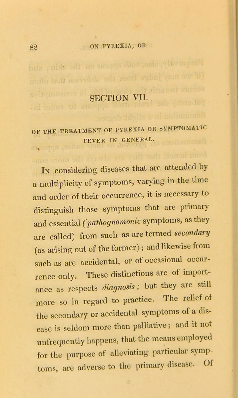 SECTION VII. OF THE TREATMENT OF PYREXIA OR SYMPTOMATIC FEVER IN GENERAL. In considering diseases that are attended by a multiplicity of symptoms, varying in the time and order of their occurrence, it is necessary to distinguish those symptoms that are piimaiy and essential (pathognomonic symptoms, as they are called) from such as are termed secondary (as arising out of the former) ; and likewise from such as are accidental, or of occasional occur- rence only. These distinctions are of import- ance as respects diagnosis; but they are still more so in regard to practice. The relief of the secondary or accidental symptoms of a dis- ease is seldom more than palliative; and it not unfrequently happens, that the means employed for the purpose of alleviating particular symp- toms, are adverse to the primary disease. Of