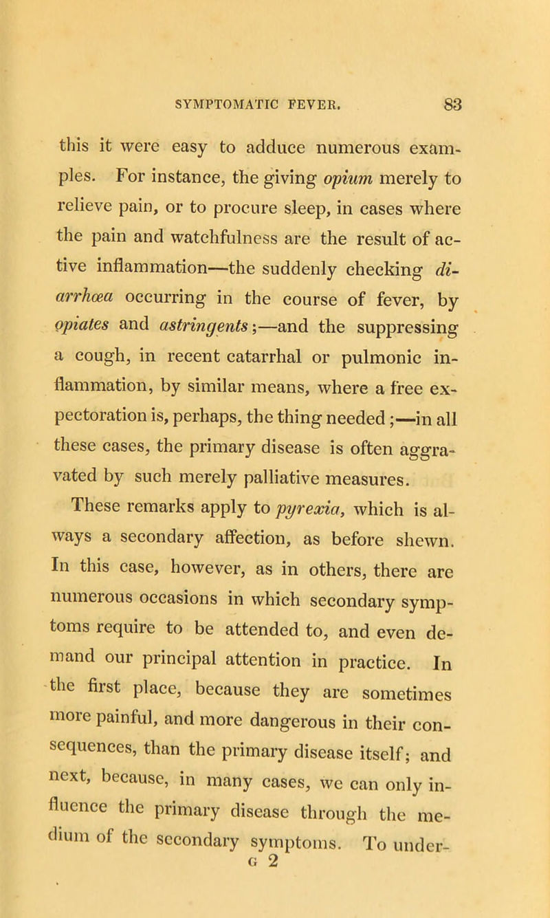 this it were easy to adduce numerous exam- ples. For instance, the giving opium merely to relieve pain, or to procure sleep, in cases where the pain and watchfulness are the result of ac- tive inflammation—the suddenly checking di- arrhoea occurring in the course of fever, by opiates and astringents;—and the suppressing a cough, in recent catarrhal or pulmonic in- flammation, by similar means, where a free ex- pectoration is, perhaps, the thing needed ;—in all these cases, the primary disease is often aggra- vated by such merely palliative measures. These remarks apply to pyrexia, which is al- ways a secondary affection, as before shewn. In this case, however, as in others, there are numerous occasions in which secondary symp- toms require to be attended to, and even de- mand our principal attention in practice. In the fiist place, because they are sometimes more painful, and more dangerous in their con- sequences, than the primary disease itself; and next, because, in many cases, we can only in- fluence the primary disease through the me- dium of the secondary symptoms. To under- g 2