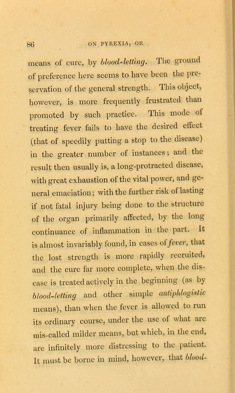 means of cure, by blood-letting. Ilic ground of preference here seems to have been the pre- servation of the general strength. This object, however, is more frequently frustrated than promoted by such practice. This mode of treating fever fails to have the desired effect (that of speedily putting a stop to the disease) in the greater number of instances; and the result then usually is, a long-protracted disease, with great exhaustion of the vital power, and ge- neral emaciation; with the further risk of lasting if not fatal injury being done to the structure of the organ primarily affected, by the long continuance of inflammation in the part. It is almost invariably found, in cases of fever, that the lost strength is more rapidly recruited, and the cure far more complete, when the dis- ease is treated actively in the beginning (as by blood-letting and other simple antiphlogistic means), than when the fever is allowed to run its ordinary course, under the use of what aic mis-called milder means, but which, in the end, are infinitely more distressing to the patient. It must be borne in mind, however, that blood-