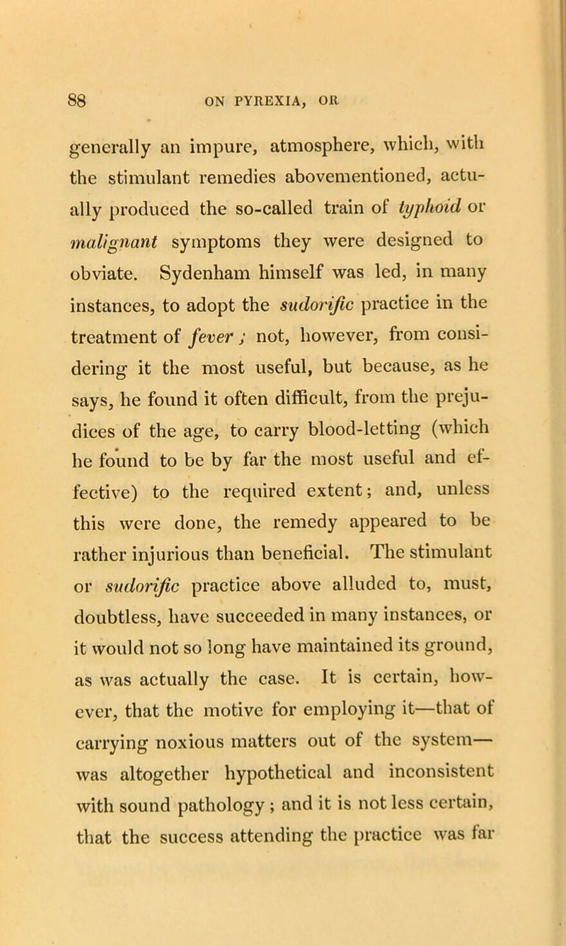 generally an impure, atmosphere, which, with the stimulant remedies abovementioned, actu- ally produced the so-called train of typhoid or malignant symptoms they were designed to obviate. Sydenham himself was led, in many instances, to adopt the sudorific practice in the treatment of fever j not, however, from consi- dering it the most useful, but because, as he says, he found it often difficult, from the preju- dices of the age, to carry blood-letting (which he found to be by far the most useful and ef- fective) to the required extent; and, unless this were done, the remedy appeared to be rather injurious than beneficial. The stimulant or sudorific practice above alluded to, must, doubtless, have succeeded in many instances, or it would not so long have maintained its ground, as was actually the case. It is certain, how- ever, that the motive for employing it—that of carrying noxious matters out of the system— was altogether hypothetical and inconsistent with sound pathology ; and it is not less certain, that the success attending the practice was far