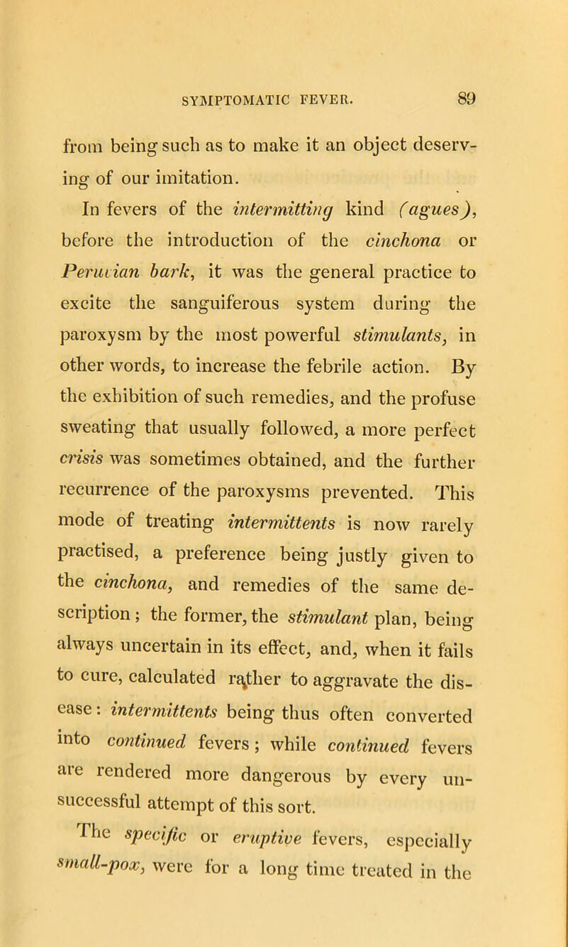 from being such as to make it an object deserv- ing of our imitation. In fevers of the intermitting kind (agues), before the introduction of the cinchona or Peruvian bark, it was the general practice to excite the sanguiferous system during the paroxysm by the most powerful stimulants, in other words, to increase the febrile action. By the exhibition of such remedies, and the profuse sweating that usually followed, a more perfect crisis was sometimes obtained, and the further recurrence of the paroxysms prevented. This mode of treating intermittents is now rarely practised, a preference being justly given to the cinchona, and remedies of the same de- scription; the former, the stimulant plan, being always uncertain in its effect, and, when it fails to cure, calculated rather to aggravate the dis- ease : intermittents being thus often converted into continued fevers; while continued fevers are rendered more dangerous by every un- successful attempt of this sort. The specific or eruptive fevers, especially small-pox, were for a long time treated in the