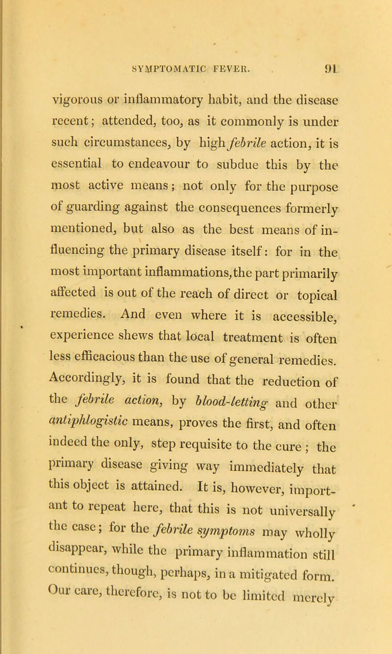 vigorous or inflammatory habit, and the disease recent; attended, too, as it commonly is under such circumstances, by high febrile action, it is essential to endeavour to subdue this by the most active means; not only for the purpose of guarding against the consequences formerly mentioned, but also as the best means of in- fluencing the primary disease itself: for in the most important inflammations,the part primarily affected is out of the reach of direct or topical remedies. And even where it is accessible, experience shews that local treatment is often less efficacious than the use of general remedies. Accordingly, it is found that the reduction of the febrile action, by blood-letting and other antiphlogistic means, proves the first, and often indeed the only, step requisite to the cure ; the primary disease giving way immediately that this object is attained. It is, however, import- ant to repeat here, that this is not universally the case; for the febrile symptoms may wholly disappear, while the primary inflammation still continues, though, perhaps, in a mitigated form. Oui care, therefore, is not to be limited merely