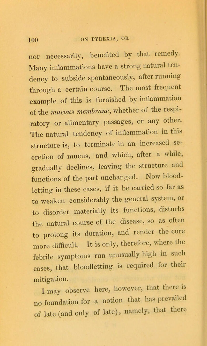 nor necessarily, benefited by that remedy. Many inflammations have a strong natural ten- dency to subside spontaneously, after running through a certain course. The most frequent example of this is furnished by inflammation of the mucous membrane, whether of the respi- ratory or alimentary passages, or any other. The natural tendency of inflammation in this structure is, to terminate in an increased se- cretion of mucus, and which, after a while, gradually declines, leaving the structuie and functions of the part unchanged. Now blood- letting in these cases, if it be carried so far as to weaken considerably the general system, or to disorder materially its functions, disturbs the natural course of the disease, so as often to prolong its duration, and render the cure more difficult. It is only, therefore, where the febrile symptoms run unusually high in such cases, that bloodletting is required for their mitigation. I may observe here, however, that there is no foundation for a notion that has prevailed of late (and only of late), namely, that there