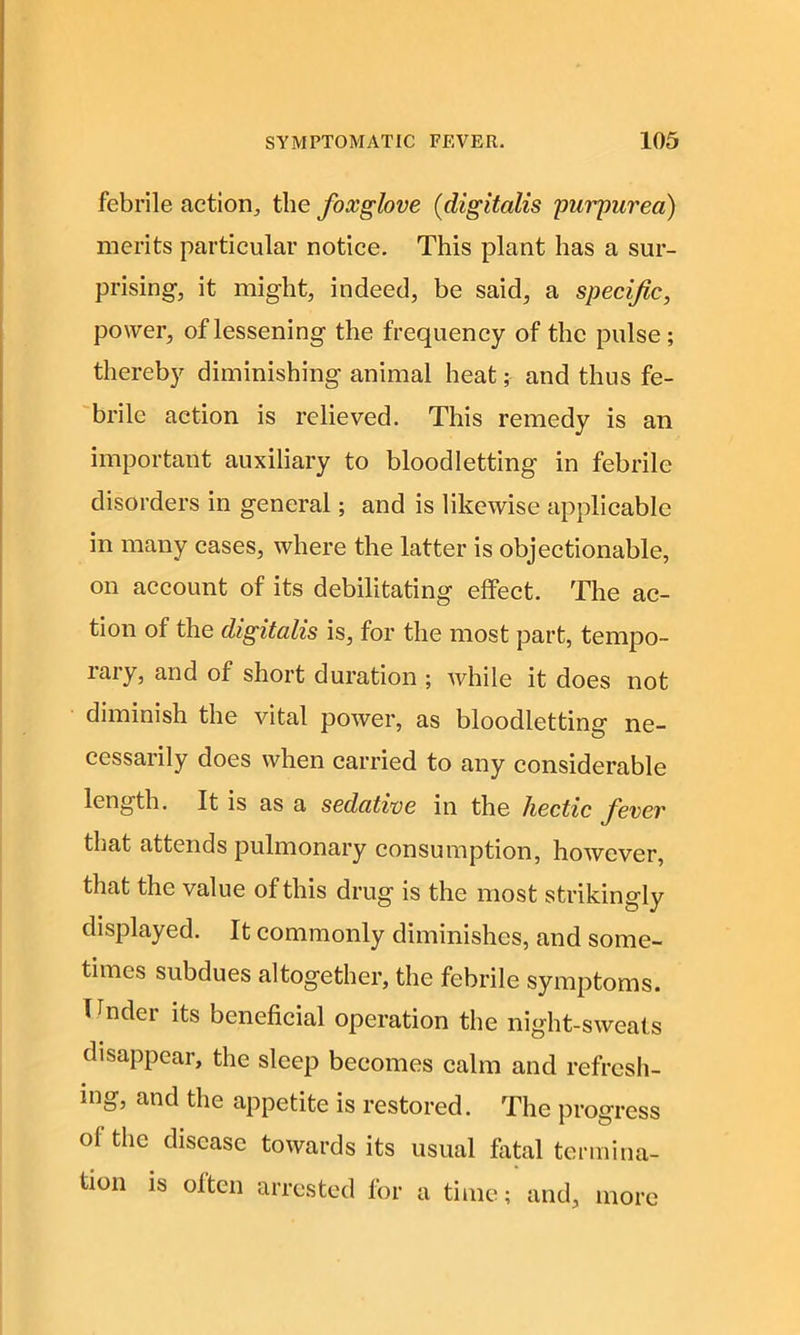 febrile action, the foxglove (digitalis purpurea) merits particular notice. This plant has a sur- prising, it might, indeed, be said, a specific, power, of lessening the frequency of the pulse; thereby diminishing animal heat; and thus fe- brile action is relieved. This remedy is an important auxiliary to bloodletting in febrile disorders in general; and is likewise applicable in many cases, where the latter is objectionable, on account of its debilitating effect. The ac- tion of the digitalis is, for the most part, tempo- rary, and of short duration ; while it does not diminish the vital power, as bloodletting ne- cessarily does when carried to any considerable length. It is as a sedative in the hectic fever that attends pulmonary consumption, however, that the value of this drug is the most strikingly displayed. It commonly diminishes, and some- times subdues altogether, the febrile symptoms. Tender its beneficial operation the night-sweats disappear, the sleep becomes calm and refresh- ing, and the appetite is restored. The progress of the disease towards its usual fatal termina- tion is often arrested for a time; and, more